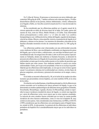 106
En 2 villas de Taiwan, 26 personas se intoxicaron con arroz elaborado, que
contenían 200 µg/kg deAFB1
, 7 adultos sufrieron solo síntomas ligeros, 19 niños
desarrollaron edemas en las piernas, dolores abdominales, vómito, inflamación
en el hígado y fiebre, en 3 de ellos ocurrió la muerte de 6 h a 1 mes de iniciado los
síntomas.
Se ha considerado que las aflatoxinas podrían ser el agente causal de la
cirrosis aparecida en niños de diversas áreas de la India, Sri Lanka, países del
sureste de Asia, oeste de África, Medio Oriente y el Caribe. Esta enfermedad
afecta principalmente a niños entre 1 y 1,5 años de edad. Los cambios
histopatológicos son: infiltración de las células del hígado, seguido de desintegra-
ción de las células, fibrosis, orina amarilla, ictericia, acumulación de líquido en el
abdomen y edemas en las piernas. Las muestras de almendras colectadas de las
familias afectadas mostraron niveles de contaminación entre 2 y 100 µg/kg de
AFB1
.
Las aflatoxinas podrían estar relacionadas con una enfermedad conocida
como síndrome de Reye, una encefalopatía combinada con degeneración grasa
del hígado, que se da en niños y adolescentes, con una baja incidencia pero con
mortalidad elevada. Investigaciones llevadas a cabo en diversos países especial-
mente en Tailandia, donde este síndrome es bastante frecuente, se demostró la
presencia de aflatoxinas en el hígado de los pacientes que habían muerto por esta
enfermedad, en tanto que la toxina estaba ausente en los tejidos de pacientes que
habían muerto por otras causas. Este síndrome también se asocia con ciertas
enfermedades virales, por lo que en la actualidad, si bien no se excluye la posibi-
lidad de que las aflatoxinas estén implicadas, se cree que no sería el único agente
causal. Los primeros síntomas de la enfermedad son vómitos, niveles bajos de
glucosa sanguínea, convulsiones y presencia de amoníaco en la sangre, coma y
muerte.
En la India se encontró aflatoxina B1
y M1
en la leche de las madres de niños
lactantes que presentaban cirrosis hepática, así como también AFM1
en la orina
de los niños.
En relación con la salud humana, el problema principal es el de la aflatoxicosis
crónica asociada con la incidencia de cáncer primario de hígado, lo que se ha
demostrado en estudios epidemiológicos de diferentes áreas geográficas (Tailandia,
Swazilandia, Mozambique, Uganda y Kenia). En Mozambique, donde se repor-
taba la mayor incidencia mundial de cáncer de hígado, se estimó una ingestión
per cápita de aflatoxinas varias veces mayor que en otras regiones estudiadas.
La mayoría de estos estudios fueron criticados por no tener en cuenta posible
incidencia de otros factores ambientales, como el virus de la hepatitis B, muy
común en estos países.Aún considerando estas limitaciones, la OMS y el JECFA
(1999) consideraron que las aflatoxinas son carcinógenos para el hígado huma-
no, siendo la AFB1
, la más potente. La potencia de las aflatoxinas en individuos
portadores de hepatitis B es considerablemente mayor que en los individuos no
portadores.
 
