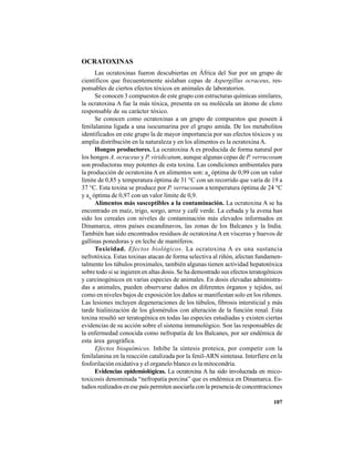 107
OCRATOXINAS
Las ocratoxinas fueron descubiertas en África del Sur por un grupo de
científicos que frecuentemente aislaban cepas de Aspergillus ocraceus, res-
ponsables de ciertos efectos tóxicos en animales de laboratorios.
Se conocen 3 compuestos de este grupo con estructuras químicas similares,
la ocratoxina A fue la más tóxica, presenta en su molécula un átomo de cloro
responsable de su carácter tóxico.
Se conocen como ocratoxinas a un grupo de compuestos que poseen â
fenilalanina ligada a una isocumarina por el grupo amida. De los metabolitos
identificados en este grupo la de mayor importancia por sus efectos tóxicos y su
amplia distribución en la naturaleza y en los alimentos es la ocratoxina A.
Hongos productores. La ocratoxina A es producida de forma natural por
los hongos A. ocraceus y P. viridicatum, aunque algunas cepas de P. verrucosum
son productoras muy potentes de esta toxina. Las condiciones ambientales para
la producción de ocratoxina A en alimentos son: aw
óptima de 0,99 con un valor
límite de 0,85 y temperatura óptima de 31 °C con un recorrido que varía de 19 a
37 °C. Esta toxina se produce por P. verrucosum a temperatura óptima de 24 °C
y aw
óptima de 0,97 con un valor límite de 0,9.
Alimentos más susceptibles a la contaminación. La ocratoxina A se ha
encontrado en maíz, trigo, sorgo, arroz y café verde. La cebada y la avena han
sido los cereales con niveles de contaminación más elevados informados en
Dinamarca, otros países escandinavos, las zonas de los Balcanes y la India.
También han sido encontrados residuos de ocratoxinaA en vísceras y huevos de
gallinas ponedoras y en leche de mamíferos.
Toxicidad. Efectos biológicos. La ocratoxina A es una sustancia
nefrotóxica. Estas toxinas atacan de forma selectiva al riñón, afectan fundamen-
talmente los túbulos proximales, también algunas tienen actividad hepatotóxica
sobre todo si se ingieren en altas dosis. Se ha demostrado sus efectos teratogénicos
y carcinogénicos en varias especies de animales. En dosis elevadas administra-
das a animales, pueden observarse daños en diferentes órganos y tejidos, así
como en niveles bajos de exposición los daños se manifiestan solo en los riñones.
Las lesiones incluyen degeneraciones de los túbulos, fibrosis intersticial y más
tarde hialinización de los glomérulos con alteración de la función renal. Esta
toxina resultó ser teratogénica en todas las especies estudiadas y existen ciertas
evidencias de su acción sobre el sistema inmunológico. Son las responsables de
la enfermedad conocida como nefropatía de los Balcanes, por ser endémica de
esta área geográfica.
Efectos bioquímicos. Inhibe la síntesis proteica, por competir con la
fenilalanina en la reacción catalizada por la fenil-ARN sintetasa. Interfiere en la
fosforilación oxidativa y el organelo blanco es la mitocondria.
Evidencias epidemiológicas. La ocratoxina A ha sido involucrada en mico-
toxicosis denominada “nefropatía porcina” que es endémica en Dinamarca. Es-
tudios realizados en ese país permiten asociarla con la presencia de concentraciones
 