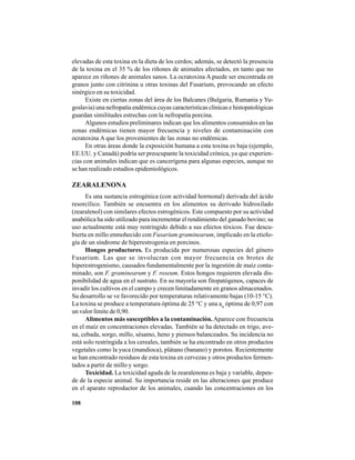 108
elevadas de esta toxina en la dieta de los cerdos; además, se detectó la presencia
de la toxina en el 35 % de los riñones de animales afectados, en tanto que no
aparece en riñones de animales sanos. La ocratoxina A puede ser encontrada en
granos junto con citrinina u otras toxinas del Fusarium, provocando un efecto
sinérgico en su toxicidad.
Existe en ciertas zonas del área de los Balcanes (Bulgaria, Rumania y Yu-
goslavia) una nefropatía endémica cuyas características clínicas e histopatológicas
guardan similitudes estrechas con la nefropatía porcina.
Algunos estudios preliminares indican que los alimentos consumidos en las
zonas endémicas tienen mayor frecuencia y niveles de contaminación con
ocratoxina A que los provenientes de las zonas no endémicas.
En otras áreas donde la exposición humana a esta toxina es baja (ejemplo,
EE.UU. y Canadá) podría ser preocupante la toxicidad crónica, ya que experien-
cias con animales indican que es cancerígena para algunas especies, aunque no
se han realizado estudios epidemiológicos.
ZEARALENONA
Es una sustancia estrogénica (con actividad hormonal) derivada del ácido
resorcílico. También se encuentra en los alimentos su derivado hidroxilado
(zearalenol) con similares efectos estrogénicos. Este compuesto por su actividad
anabólica ha sido utilizado para incrementar el rendimiento del ganado bovino; su
uso actualmente está muy restringido debido a sus efectos tóxicos. Fue descu-
bierta en millo enmohecido con Fusarium graminearum, implicado en la etiolo-
gía de un síndrome de hiperestrogenia en porcinos.
Hongos productores. Es producida por numerosas especies del género
Fusarium. Las que se involucran con mayor frecuencia en brotes de
hiperestrogenismo, causados fundamentalmente por la ingestión de maíz conta-
minado, son F. graminearum y F. roseum. Estos hongos requieren elevada dis-
ponibilidad de agua en el sustrato. En su mayoría son fitopatógenos, capaces de
invadir los cultivos en el campo y crecen limitadamente en granos almacenados.
Su desarrollo se ve favorecido por temperaturas relativamente bajas (10-15 °C).
La toxina se produce a temperatura óptima de 25 °C y una aw
óptima de 0,97 con
un valor límite de 0,90.
Alimentos más susceptibles a la contaminación.Aparece con frecuencia
en el maíz en concentraciones elevadas. También se ha detectado en trigo, ave-
na, cebada, sorgo, millo, sésamo, heno y piensos balanceados. Su incidencia no
está solo restringida a los cereales, también se ha encontrado en otros productos
vegetales como la yuca (mandioca), plátano (banano) y porotos. Recientemente
se han encontrado residuos de esta toxina en cervezas y otros productos fermen-
tados a partir de millo y sorgo.
Toxicidad. La toxicidad aguda de la zearalenona es baja y variable, depen-
de de la especie animal. Su importancia reside en las alteraciones que produce
en el aparato reproductor de los animales, cuando las concentraciones en los
 