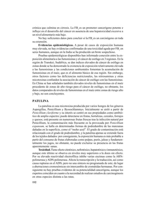 112
crónica que culmina en cirrosis. La FB1
es un promotor cancerígeno potente e
influye en el desarrollo del cáncer en ausencia de una hepatoxicidad excesiva a
un nivel alimentario más bajo.
No hay suficientes datos para concluir si la FB1
es un carcinógeno en toda
su extensión.
Evidencias epidemiológicas. A pesar de casos de exposición humana
muy elevada, no hay evidencias confirmadas de una toxicidad aguda por FB1
en
seres humanos, aunque en la India se ha producido un brote sospechoso.
Pruebas epidemiológicas disponibles han informado conexión entre la ex-
posición alimentaria a las fumonisinas y el cáncer de esófago en 3 regiones. En la
región de Transkei, Sudáfrica, se dan índices elevados de cáncer de esófago en
zonas donde se ha demostrado la existencia de exposición relativamente elevada
a las fumonisinas y las condiciones ambientales fomentan la acumulación de
fumonisinas en el maíz, que es el alimento básico de esa región. Sin embargo,
otros factores como las deficiencias nutricionales, las nitrosaminas y otras
micotoxinas confunden la asociación de cáncer de esófago con las fumonisinas.
En China se han señalados también elevados niveles de fumonisinas en el maíz
procedente de zonas de alto riesgo para el cáncer de esófago, no obstante, los
datos comparados de niveles de fumonisinas en el maíz entre zonas de riesgo alto
y bajo, no son concluyentes.
PATULINA
La patulina es una micotoxina producida por varios hongos de los géneros
Aspergillus, Penicillium y Byssochlammys. Inicialmente se aisló a partir de
Penicillium claviforme y su interés se centró en sus propiedades como antibió-
tico de amplio espectro; puede detectarse en frutas, hortalizas, cereales, forrajes
y quesos; está presente en numerosas frutas frescas tras la infección natural por
Penicillium, la contaminación más frecuente es la provocada por Penicillium
expansum, se halla en determinadas formas de podredumbre de las manzanas
dañadas en la superficie, como el “moho azul”. El grado de contaminación está
relacionado con el grado de podredumbre, y la patulina apenas se extiende fuera
de los tejidos dañados: por consiguiente, la exposición humana es más probable a
partir del consumo de frutas elaboradas como pulpas, purés, jaleas y fundamen-
talmente los jugos, no obstante, no puede excluirse su presencia en las frutas
aparentemente sanas.
Toxicidad.Tieneefectocitotóxico,nefrotóxico,hepatotóxicoeinmunotóxico,
aunque este último se observa en niveles muy superiores a la dosis sin efecto.
Por su elevada reactividad electrofílica inhibe varias enzimas como la ARN-
polimerasa yADN-polimerasa.Afecta la transcripción y la traducción, así como
causa rupturas en el ADN, pero no una síntesis no programada de este; da lugar
a aberraciones cromosómicas sin intercambio de cromátidas hermanas. Por con-
siguiente no hay pruebas evidentes de su potencialidad cancerígena, aunque los
expertos coinciden en cuanto a la necesidad de realizar estudios de carcinogénesis
en otras especies distinta a las ratas.
 
