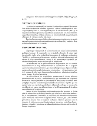 113
La ingestión diaria máxima tolerable y provisional (IDMTP) es 0,4 µg/kg de
p.c./d.
MÉTODOS DE ANÁLISIS
Los métodos cromatográficos han sido los más utilizados para la determina-
ción de micotoxinas en alimentos y piensos. Tanto la cromatografía de placa
delgada (TLC) como la cromatografía líquida de alta resolución (HPLC), de
mayor sensibilidad y precisión, se combinan recientemente con procedimientos
de purificación en fase sólida o columnas de inmunoafinidad, que garantizan la
obtención de extractos mucho más puros.
También han sido desarrollados métodos inmunoenzimáticos con la ventaja
de que la muestra no requiere procedimientos de purificación y puede ser desa-
rrollado directamente en el terreno.
PREVENCIÓN YCONTROL
La principal vía de entrada de las micotoxinas a la cadena alimentaria de la
población humana y de los animales es a través de los alimentos de origen vege-
tal, sobre los cuales se ha producido el crecimiento de los hongos toxigénicos.
También es posible que se incorporen a la cadena alimentaria humana por ali-
mentos de origen animal (huevo, carne y leche), aunque es poco probable que
estos residuos puedan provocar algún tipo de intoxicación.
Las micotoxinas son en general moléculas muy estables, una vez ocurrida
la contaminación es muy difícil eliminarlas de los alimentos. No se les puede
destruir con tratamientos térmicos, y si bien se han propuesto algunos métodos
de destoxificación (ejemplo, tratamiento con amoníaco y extracción con solven-
tes), ninguno de ellos hasta el momento ha resultado ser suficientemente eficaz
como para ser llevado a la práctica.
La utilización de las propiedades absorbentes de ciertos silicatos
(aluminosilicatos de calcio y sodio hidratados) que mezclados con los piensos
retienen las toxinas presentes es actualmente un método muy difundido; estos
complejos bloquean la molécula química de las micotoxinas e impiden que esta
actúe y luego son excretados por las heces del animal, por lo que se insiste en las
medidas de prevención que deben aplicarse en las diferentes etapas de la cadena
de producción de los alimentos.
Existen factores biológicos y ambientales que pueden promover la forma-
ción de micotoxinas en el campo, entre los que se incluyen la invasión por insec-
tos, la susceptibilidad o resistencia de los cultivos, las deficiencias nutricionales
de las plantas, las condiciones de sequía o lluvias excesivas, etc. Como medidas
preventivas en esta etapa se sugieren las buenas prácticas agrícolas como la
rotación de cultivos, preparación adecuada de los suelos, control de plagas e
insectos, irrigación y empleo de variedades de plantas resistentes a la invasión de
hongos toxigénicos.
 