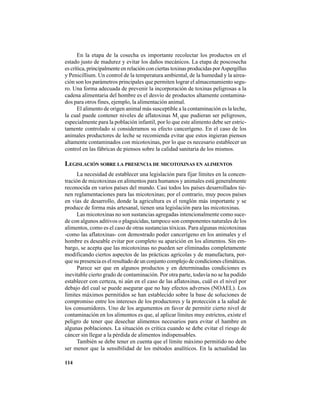 114
En la etapa de la cosecha es importante recolectar los productos en el
estado justo de madurez y evitar los daños mecánicos. La etapa de poscosecha
es crítica, principalmente en relación con ciertas toxinas producidas porAspergillus
y Penicillium. Un control de la temperatura ambiental, de la humedad y la airea-
ción son los parámetros principales que permiten lograr el almacenamiento segu-
ro. Una forma adecuada de prevenir la incorporación de toxinas peligrosas a la
cadena alimentaria del hombre es el desvío de productos altamente contamina-
dos para otros fines, ejemplo, la alimentación animal.
El alimento de origen animal más susceptible a la contaminación es la leche,
la cual puede contener niveles de aflatoxinas M1
que pudieran ser peligrosos,
especialmente para la población infantil, por lo que este alimento debe ser estric-
tamente controlado si consideramos su efecto cancerígeno. En el caso de los
animales productores de leche se recomienda evitar que estos ingieran piensos
altamente contaminados con micotoxinas, por lo que es necesario establecer un
control en las fábricas de piensos sobre la calidad sanitaria de los mismos.
LEGISLACIÓN SOBRE LA PRESENCIA DE MICOTOXINAS EN ALIMENTOS
La necesidad de establecer una legislación para fijar límites en la concen-
tración de micotoxinas en alimentos para humanos y animales está generalmente
reconocida en varios países del mundo. Casi todos los países desarrollados tie-
nen reglamentaciones para las micotoxinas; por el contrario, muy pocos países
en vías de desarrollo, donde la agricultura es el renglón más importante y se
produce de forma más artesanal, tienen una legislación para las micotoxinas.
Las micotoxinas no son sustancias agregadas intencionalmente como suce-
de con algunos aditivos o plaguicidas, tampoco son componentes naturales de los
alimentos, como es el caso de otras sustancias tóxicas. Para algunas micotoxinas
-como las aflatoxinas- con demostrado poder cancerígeno en los animales y el
hombre es deseable evitar por completo su aparición en los alimentos. Sin em-
bargo, se acepta que las micotoxinas no pueden ser eliminadas completamente
modificando ciertos aspectos de las prácticas agrícolas y de manufactura, por-
que su presencia es el resultado de un conjunto complejo de condiciones climáticas.
Parece ser que en algunos productos y en determinadas condiciones es
inevitable cierto grado de contaminación. Por otra parte, todavía no se ha podido
establecer con certeza, ni aún en el caso de las aflatoxinas, cuál es el nivel por
debajo del cual se puede asegurar que no hay efectos adversos (NOAEL). Los
límites máximos permitidos se han establecido sobre la base de soluciones de
compromiso entre los intereses de los productores y la protección a la salud de
los consumidores. Uno de los argumentos en favor de permitir cierto nivel de
contaminación en los alimentos es que, al aplicar límites muy estrictos, existe el
peligro de tener que desechar alimentos necesarios para evitar el hambre en
algunas poblaciones. La situación es crítica cuando se debe evitar el riesgo de
cáncer sin llegar a la pérdida de alimentos indispensables.
También se debe tener en cuenta que el límite máximo permitido no debe
ser menor que la sensibilidad de los métodos analíticos. En la actualidad las
 