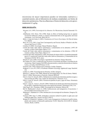 115
micotoxinas de mayor importancia pueden ser detectadas cualitativa y
cuantitativamente, aún en laboratorios de mediana complejidad, con límites de
detección satisfactorios. Para las aflatoxinas el límite de detección es de aproxi-
madamente 0,1 µg/kg.
BIBLIOGRAFÍA
Silvestre, A.A. (1995). Toxicología de los Alimentos. En: Micotoxinas, Graciela Vaamonde:153-
92.
Abdelhamid, A.M.; Dorra, T.M. (1990). Study on effects of feeding laying hens on separate
mycotoxins (aflatoxins, patulin, or citrinin) contaminated diets on the egg quality and tissue
constituents. Arch Tierernahr 40(4):305-16.
Bello, J.; López de Cerain, A. (2001). Fundamentos de Ciencia Toxicológica. Ed. Díaz de Santos
S.A. Madrid.
Becci, P.J. et al. (1981). Long Term Carcinogenicity and Toxicity Studies of Patulin in the Rat.
Journal Appl Toxicol 1:256-8.
Córdoba, D. (2000). Toxicología. Manual Moderno. Bogotá.
Comité del Códex sobre aditivos alimentarios y contaminantes en los alimentos. (1997) 30a
reunión, La Haya, Países Bajos, Marzo 17-21.
Comité del Códex sobre aditivos alimentarios y contaminantes en los alimentos. (1998) 30a
reunión, La Haya, Países Bajos, Marzo 5-13.
Comisión del CódexAlimentarius. (1999). Documento de síntesis relativo a la patulina (preparado
para la 31a
reunión del Comité del Códex sobre AditivosAlimentarios y Contaminantes de los
Alimentos) CX/FAC 99/16, enero.
Derache, R. (ed.) (1990). Toxicología y seguridad de los alimentos. Omega. Barcelona.
De Campos, M. (1991). Condiciones que favorecen el crecimiento de hongos y la producción de
micotoxinas. Taller Conjunto FAO/OPS sobre prevención y control de micotoxinas enAmérica
Latina y el Caribe. FAO/OPS Roma:114-26.
Fennema, O.R. (1992). Química de los alimentos.Acribia. Zaragoza.
Hodgson, E.; Levi, P.E. (1997).ATextbook of Modern Toxicology.Appleton & Lange. Stamford.
CO.
Lindner, E. (1994). Toxicología de los alimentos.Acribia. Zaragoza.
Mencías, E.; Mayero, LM. (2000). Manual de Toxicología básica. Ed. Díaz de Santos. Madrid.
Otero E. (2004). Micotoxinas en Nutrición. Editorial MINSAP.
Otero E, Arias JA, Sersa R. (2001). Validación de un método para determinar patulina en jugos y
puré de frutas por HPLC. Rev Cubana de Alimentación y Nutrición 15 (1).
Otero E, Arias JA, Sersa R. (2001). Presencia de patulina en puré y jugos de frutas. Alimentaria
(321):133-35.
Otero E.,Arias JA.,Arauce J., Sersa R. (2004). Validación de método para determinar fumonisina
B1 por HPLC empleando fluorescamia como agente derivatizante. Alimentaria (356): 33-6.
Valle Vega P., B.L. Florentino. (2000). Toxicología de losAlimentos. México DF.
Roll R, Matthiaschk G, Korte A. (1990). Embryotoxicity and mutagenicity of mycotoxins. J
Environ Pathol Toxicol Oncol 10(1-2):1-7.
Shibamoto T., Bjeldanes LF. (1996). Introducción a la toxicología de los alimentos. Zaragoza, Ed.
Acribia.
Trucksess MW, Tang Y. (1999). Solid-phase extraction method for patulin in apple juice and
unfiltered apple juice. JAOAC Int 82(5):1109-13.
Wurgler FE, Friederich U, Schlatter J. (1991). Lack of mutagenicity of ochratoxinAand B, citrinin,
patulin and cnestine in Salmonella typhimurium TA102. Mutat Res 261(3):209-16. Related
Articles, Books, LinkOut.
 