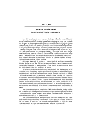 116
CAPÍTULO10
Aditivos alimentarios
Grettel García Díaz y Miguel O. García Roché
Los aditivos alimentarios se emplean desde que el hombre aprendió a con-
servar los alimentos de la cosecha para el año siguiente, la carne y el pescado
con técnicas de salazón y ahumado. Los egipcios utilizaban colorantes y aromas
para realzar el atractivo de algunos alimentos, y los romanos empleaban salmue-
ra (nitrato potásico), especias y colorantes para conservar y mejorar la aparien-
cia de los alimentos. Los cocineros han utilizado a menudo levadura para hacer
crecer ciertos alimentos, espesantes para salsas y colorantes, como la cochinilla,
para transformar materias primas de buena calidad en alimentos seguros, salu-
dables y apetecibles. En general, los propósitos de la cocina casera tradicional y
de la industria alimentaria, que emplea métodos de elaboración para preparar y
conservar los alimentos, son los mismos.
Gracias al desarrollo de la ciencia y la tecnología de la alimentación en los
últimos 50 años, se han descubierto varias sustancias nuevas que pueden cumplir
funciones beneficiosas en los alimentos, y estas sustancias, denominadas aditi-
vos alimentarios, están hoy al alcance de todos.
Se define como aditivo alimentario a una sustancia que normalmente no se
consume como alimento ni se usa como ingrediente característico del alimento,
tenga o no valor nutritivo. Su adición intencional al alimento con un fin tecnológi-
co (incluso organoléptico) en la fabricación, elaboración, preparación, tratamien-
to, envasado, empaquetamiento, transporte o conservación de ese alimento, resulta
o es de prever que resulte (directa o indirectamente) en que él o sus derivados
pasen a ser un componente de tales alimentos o afecten las características de
estos. El término no comprende los contaminantes ni las sustancias añadidas a
los alimentos para mantener o mejorar la calidad nutricional, ni el cloruro de
sodio.
Los aditivos alimentarios constituyen tóxicos intencionales, pues se adicio-
nan a los alimentos para lograr un objetivo tecnológico o una propiedad funcional
(lo cual constituye la base para su clasificación), la dosis de uso es semejantes a
los residuos que aparecen en los alimentos.
Los aditivos alimentarios desempeñan un papel muy importante en el com-
plejo abastecimiento alimenticio de hoy día. Nunca antes ha existido una varie-
dad tan amplia de alimentos en cuanto a su disponibilidad en supermercados,
tiendas alimenticias especializadas y cuando se come fuera de casa.
 