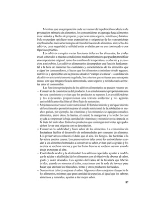 117
Mientras que una proporción cada vez menor de la población se dedica a la
producción primaria de alimentos, los consumidores exigen que haya alimentos
más variados y fáciles de preparar, y que sean más seguros, nutritivos y baratos.
Solo se pueden satisfacer estas expectativas y exigencias de los consumidores
empleando las nuevas tecnologías de transformación de alimentos, entre ellas los
aditivos, cuya seguridad y utilidad están avaladas por su uso continuado y por
rigurosas pruebas.
Los aditivos cumplen varias funciones útiles en los alimentos, los cuales
están sometidos a muchas condiciones medioambientales que pueden modificar
su composición original, como los cambios de temperatura, oxidación y exposi-
ción a microbios. Los aditivos alimentarios desempeñan una función fundamen-
tal a la hora de mantener las cualidades y características de los alimentos que
exigen los consumidores, y hacen que los alimentos continúen siendo seguros,
nutritivos y apetecibles en su proceso desde el “campo a la mesa”. La utilización
de aditivos está estrictamente regulada, los criterios que se tienen en cuenta para
su uso son: que tengan eficacia demostrada, sean seguros y no induzcan a come-
ter error al consumidor.
Las funciones principales de los aditivos alimentarios se pueden resumir en:
− Conservan la consistencia del producto. Los emulsionantes proporcionan una
textura consistente y evitan que los productos se separen. Los estabilizadores
y los espesantes proporcionan una textura uniforme y los agentes
antisolidificantes facilitan el libre flujo de sustancias.
− Mejoran o conservan el valor nutricional. El fortalecimiento y enriquecimiento
de los alimentos permitió mejorar el estado nutricional de la población en mu-
chos países, por ejemplo, las vitaminas y los minerales se agregan a muchos
alimentos, entre otros, la harina, el cereal, la margarina y la leche, lo cual
ayuda a compensar la baja cantidad de vitaminas y minerales o su carencia en
la dieta del individuo.Todos los productos que contengan nutrientes agregados
deben llevar una etiqueta con su descripción.
− Conservan la salubridad y buen sabor de los alimentos. La contaminación
bacteriana facilita el desarrollo de enfermedades por consumo de alimento.
Los preservativos reducen el daño que el aire, los hongos, las bacterias o la
levadura pueden causar. Los preservativos tales como los antioxidantes ayu-
dan a los alimentos horneados a conservar su sabor, evitan que las grasas y los
aceites se vuelvan rancios y que las frutas frescas se vuelvan oscuras cuando
están expuestas al aire.
− Controlan la acidez y la alcalinidad. Los aditivos especiales ayudan a modifi-
car la acidez o alcalinidad de los alimentos con el objetivo de obtener el sabor,
gusto y color deseados. Los agentes derivados de la levadura que liberan
ácidos, cuando se someten al calor, reaccionan con la soda de hornear para
hacer que crezcan los bizcochos, tortas y otros productos horneados.
− Suministran color y mejoran el sabor. Algunos colores mejoran el aspecto de
los alimentos, mientras que gran cantidad de especias, al igual que los sabores
sintéticos y naturales, ayudan a dar mejor sabor.
 