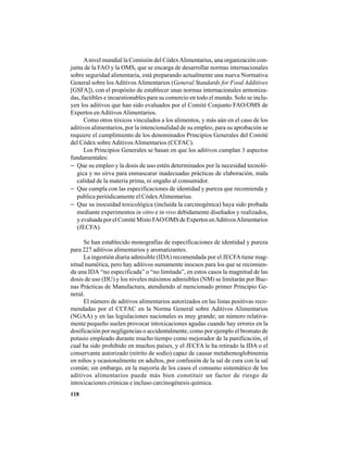 118
Anivel mundial la Comisión del CódexAlimentarius, una organización con-
junta de la FAO y la OMS, que se encarga de desarrollar normas internacionales
sobre seguridad alimentaria, está preparando actualmente una nueva Normativa
General sobre los Aditivos Alimentarios (General Standards for Food Additives
[GSFA]), con el propósito de establecer unas normas internacionales armoniza-
das, factibles e incuestionables para su comercio en todo el mundo. Solo se inclu-
yen los aditivos que han sido evaluados por el Comité Conjunto FAO/OMS de
Expertos enAditivosAlimentarios.
Como otros tóxicos vinculados a los alimentos, y más aún en el caso de los
aditivos alimentarios, por la intencionalidad de su empleo, para su aprobación se
requiere el cumplimiento de los denominados Principios Generales del Comité
del Códex sobre AditivosAlimentarios (CCFAC).
Los Principios Generales se basan en que los aditivos cumplan 3 aspectos
fundamentales:
− Que su empleo y la dosis de uso estén determinados por la necesidad tecnoló-
gica y no sirva para enmascarar inadecuadas prácticas de elaboración, mala
calidad de la materia prima, ni engaño al consumidor.
− Que cumpla con las especificaciones de identidad y pureza que recomienda y
publica periódicamente el CódexAlimentarius.
− Que su inocuidad toxicológica (incluida la carcinogénica) haya sido probada
mediante experimentos in vitro e in vivo debidamente diseñados y realizados,
yevaluadaporelComitéMixtoFAO/OMSdeExpertosenAditivosAlimentarios
(JECFA).
Se han establecido monografías de especificaciones de identidad y pureza
para 227 aditivos alimentarios y aromatizantes.
La ingestión diaria admisible (IDA) recomendada por el JECFAtiene mag-
nitud numérica, pero hay aditivos sumamente inocuos para los que se recomien-
da una IDA “no especificada” o “no limitada”, en estos casos la magnitud de las
dosis de uso (DU) y los niveles máximos admisibles (NM) se limitarán por Bue-
nas Prácticas de Manufactura, atendiendo al mencionado primer Principio Ge-
neral.
El número de aditivos alimentarios autorizados en las listas positivas reco-
mendadas por el CCFAC en la Norma General sobre Aditivos Alimentarios
(NGAA) y en las legislaciones nacionales es muy grande; un número relativa-
mente pequeño suelen provocar intoxicaciones agudas cuando hay errores en la
dosificación por negligencias o accidentalmente, como por ejemplo el bromato de
potasio empleado durante mucho tiempo como mejorador de la panificación, el
cual ha sido prohibido en muchos países, y el JECFA le ha retirado la IDA o el
conservante autorizado (nitrito de sodio) capaz de causar metahemoglobinemia
en niños y ocasionalmente en adultos, por confusión de la sal de cura con la sal
común; sin embargo, en la mayoría de los casos el consumo sistemático de los
aditivos alimentarios puede más bien constituir un factor de riesgo de
intoxicaciones crónicas e incluso carcinogénesis química.
 
