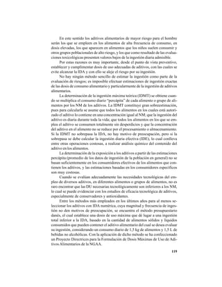119
En este sentido los aditivos alimentarios de mayor riesgo para el hombre
serán los que se empleen en los alimentos de alta frecuencia de consumo, en
dosis elevadas, los que aparecen en alimentos que los niños suelen consumir y
otros grupos poblacionales de alto riesgo, y los que como resultado de las evalua-
ciones toxicológicas presenten valores bajos de la ingestión diaria admisible.
Por estas razones es muy importante, desde el punto de vista preventivo,
establecer y cumplimentar dosis de uso adecuadas de aditivos, con las cuales se
evite alcanzar la IDA y con ello se aleje el riesgo por su ingestión.
No hay ningún método sencillo de estimar la ingestión como parte de la
evaluación de riesgos; es imposible efectuar estimaciones de ingestión exactas
de las dosis de consumo alimentario y particularmente de la ingestión de aditivos
alimentarios.
La determinación de la ingestión máxima teórica (IDMT) se obtiene cuan-
do se multiplica el consumo diario “percápita” de cada alimento o grupo de ali-
mentos por los NM de los aditivos. La IDMT constituye gran sobreestimación,
pues para calcularla se asume que todos los alimentos en los cuales está autori-
zado el aditivo lo contiene en una concentración igual al NM; que la ingestión del
aditivo es diaria durante toda la vida; que todos los alimentos en los que se em-
plea el aditivo se consumen totalmente sin desperdicios y que la concentración
del aditivo en el alimento no se reduce por el procesamiento o almacenamiento.
Si la IDMT no sobrepasa la IDA, no hay motivo de preocupación, pero si la
sobrepasa se debe calcular la ingestión diaria efectiva (IDE), lo cual conlleva
entre otras operaciones costosas, a realizar análisis químico del contenido del
aditivo en los alimentos.
La determinación de la exposición a los aditivos a partir de las estimaciones
percápita (promedio de los datos de ingestión de la población en general) no se
basan suficientemente en los consumidores efectivos de los alimentos que con-
tienen los aditivos, y las estimaciones basadas en los consumidores específicos
son muy costosas.
Cuando se evalúan adecuadamente las necesidades tecnológicas del em-
pleo de diversos aditivos, en diferentes alimentos o grupos de alimentos, no es
raro encontrar que las DU necesarias tecnológicamente son inferiores a los NM,
lo cual se puede evidenciar con los estudios de eficacia tecnológica de aditivos,
especialmente de conservadores y antioxidantes.
Entre los métodos más empleados en los últimos años para al menos se-
leccionar los aditivos con IDA numérica, cuya magnitud y frecuencia de inges-
tión no den motivos de preocupación, se encuentra el método presupuestario
danés, el cual establece una dosis de uso máxima que dé lugar a una ingestión
total inferior a la IDA, basado en la cantidad de alimentos sólidos y líquidos
consumidos que pueden contener el aditivo alimentario del cual se desea evaluar
su ingestión, considerando un consumo diario de 1,5 kg de alimentos y 1,5 L de
bebidas no alcohólicas. Con la aplicación de dicho método se ha confeccionado
un Proyecto Directrices para la Formulación de Dosis Máximas de Uso de Adi-
tivos Alimentarios de la NGAA.
 