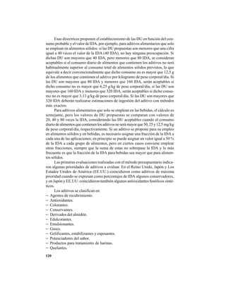 120
Esas directrices proponen el establecimiento de las DU en función del con-
sumo probable y el valor de IDA, por ejemplo, para aditivos alimentarios que solo
se emplean en alimentos sólidos: si las DU propuestas son menores que una cifra
igual a 40 veces el valor de la IDA (40 IDA), no hay ninguna preocupación. Si
dichas DU son mayores que 40 IDA, pero menores que 80 IDA, se consideran
aceptables si el consumo diario de alimentos que contienen los aditivos no será
habitualmente superior al consumo total de alimentos sólidos previstos, lo que
equivale a decir convencionalmente que dicho consumo no es mayor que 12,5 g
de los alimentos que contienen el aditivo por kilogramo de peso corporal/día. Si
las DU son mayores que 80 IDA y menores que 160 IDA, serán aceptables si
dicho consumo no es mayor que 6,25 g/kg de peso corporal/día; si las DU son
mayores que 160 IDA y menores que 320 IDA, serán aceptables si dicho consu-
mo no es mayor que 3,13 g/kg de peso corporal/día. Si las DU son mayores que
320 IDA deberán realizarse estimaciones de ingestión del aditivo con métodos
más exactos.
Para aditivos alimentarios que solo se emplean en las bebidas, el cálculo es
semejante, pero los valores de DU propuestas se comparan con valores de
20, 40 y 80 veces la IDA, considerando las DU aceptables cuando el consumo
diariodealimentosquecontienenlosaditivosnoserámayorque50,25y12,5mg/kg
de peso corporal/día, respectivamente. Si un aditivo se propone para su empleo
en alimentos sólidos y en bebidas, es necesario asignar una fracción de la IDA a
cada una de las aplicaciones; en principio se puede asignar un valor igual a 50 %
de la IDA a cada grupo de alimentos, pero en ciertos casos conviene emplear
otras fracciones, siempre que la suma de estas no sobrepase la IDA y lo más
frecuente es que la fracción de la IDA para bebidas sea mayor que para alimen-
tos sólidos.
Las primeras evaluaciones realizadas con el método presupuestario indica-
ron algunas prioridades de aditivos a evaluar. En el Reino Unido, Japón y Los
Estados Unidos de América (EE.UU.) coincidieron como aditivos de máxima
prioridad cuando se expresan como porcentajes de IDA algunos conservadores,
y en Japón y EE.UU. coincidieron también algunos antioxidantes fenólicos sinté-
ticos.
Los aditivos se clasifican en:
− Agentes de recubrimiento.
− Antioxidantes.
− Colorantes.
− Conservantes.
− Derivados del almidón.
− Edulcorantes.
− Emulsionantes.
− Gases.
− Gelificantes, estabilizantes y espesantes.
− Potenciadores del sabor.
− Productos para tratamiento de harinas.
− Quelantes.
 
