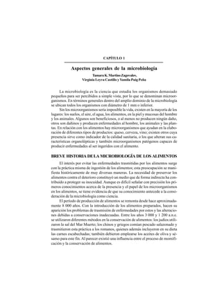 3
La microbiología es la ciencia que estudia los organismos demasiado
pequeños para ser percibidos a simple vista, por lo que se denominan microor-
ganismos. En términos generales dentro del amplio dominio de la microbiología
se ubican todos los organismos con diámetro de 1 mm o inferior.
Sin los microorganismos sería imposible la vida, existen en la mayoría de los
lugares: los suelos, el aire, el agua, los alimentos, en la piel y mucosas del hombre
y los animales. Algunos son beneficiosos, o al menos no producen ningún daño,
otros son dañinos y producen enfermedades al hombre, los animales y las plan-
tas. En relación con los alimentos hay microorganismos que ayudan en la elabo-
ración de diferentes tipos de productos: queso, cerveza, vino; existen otros cuya
presencia sirve como indicador de la calidad sanitaria, o los que alteran sus ca-
racterísticas organolépticas y también microorganismos patógenos capaces de
producir enfermedades al ser ingeridos con el alimento.
BREVE HISTORIA DELA MICROBIOLOGÍA DE LOS ALIMENTOS
El interés por evitar las enfermedades trasmitidas por los alimentos surge
con la práctica misma de ingestión de los alimentos; esta preocupación se mani-
fiesta históricamente de muy diversas maneras. La necesidad de preservar los
alimentos contra el deterioro constituyó un medio que de forma indirecta ha con-
tribuido a proteger su inocuidad. Aunque es difícil señalar con precisión los pri-
meros conocimientos acerca de la presencia y el papel de los microorganismos
en los alimentos, se tiene evidencia de que su conocimiento antecede a la consi-
deración de la microbiología como ciencia.
El período de producción de alimentos se remonta desde hace aproximada-
mente 8 000 años. Con la introducción de los alimentos preparados, hacen su
aparición los problemas de trasmisión de enfermedades por estos y las alteracio-
nes debidas a conservaciones inadecuadas. Entre los años 3 000 y 1 200 a.n.e.
se utilizaron diferentes métodos en la conservación de alimentos: los judíos utili-
zaron la sal del Mar Muerto; los chinos y griegos comían pescado salazonado y
trasmitieron esta práctica a los romanos, quienes además incluyeron en su dieta
las carnes escabechadas; también debieron emplearse los aceites de oliva y sé-
samo para este fin. Al parecer existió una influencia entre el proceso de momifi-
cación y la conservación de alimentos.
CAPÍTULO 1
Aspectos generales de la microbiología
TamaraK.MartinoZagovalov,
Virginia Leyva Castillo yYamila Puig Peña
 