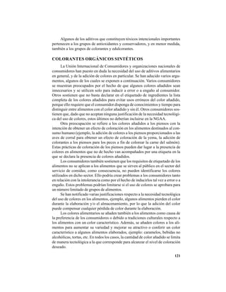 121
Algunos de los aditivos que constituyen tóxicos intencionales importantes
pertenecen a los grupos de antioxidantes y conservadores, y en menor medida,
también a los grupos de colorantes y edulcorantes.
COLORANTES ORGÁNICOS SINTÉTICOS
La Unión Internacional de Consumidores y organizaciones nacionales de
consumidores han puesto en duda la necesidad del uso de aditivos alimentarios
en general, y de la adición de colores en particular. Se han aducido varios argu-
mentos, algunos de los cuales se exponen a continuación. Varios consumidores
se muestran preocupados por el hecho de que algunos colores añadidos sean
innecesarios y se utilicen solo para inducir a error o a engaño al consumidor.
Otros sostienen que no basta declarar en el etiquetado de ingredientes la lista
completa de los colores añadidos para evitar usos erróneos del color añadido,
porque ello requiere que el consumidor disponga de conocimientos y tiempo para
distinguir entre alimentos con el color añadido y sin él. Otros consumidores sos-
tienen que, dado que no aceptan ninguna justificación de la necesidad tecnológi-
ca del uso de colores, estos últimos no deberían incluirse en la NGAA.
Otra preocupación se refiere a los colores añadidos a los piensos con la
intención de obtener un efecto de coloración en los alimentos destinados al con-
sumo humano (ejemplo, la adición de colores a los piensos proporcionados a las
aves de corral para obtener un efecto de coloración de la yema, la adición de
colorantes a los piensos para los peces a fin de colorear la carne del salmón).
Estas prácticas de coloración de los piensos pueden dar lugar a la presencia de
colores en alimentos que no de hecho van acompañados por una etiqueta en la
que se declara la presencia de colores añadidos.
Los consumidores también sostienen que los requisitos de etiquetado de los
alimentos no se aplican a los alimentos que se sirven al público en el sector del
servicio de comidas; como consecuencia, no pueden identificarse los colores
utilizados en dicho sector. Ello podría crear problemas a los consumidores tanto
en relación con la intolerancia como por el hecho de inducirlos tal vez a error o a
engaño. Estos problemas podrían limitarse si el uso de colores se aprobara para
un número limitado de grupos de alimentos.
Se han notificado varias justificaciones respecto a la necesidad tecnológica
del uso de colores en los alimentos, ejemplo, algunos alimentos pierden el color
durante la elaboración y/o el almacenamiento, por lo que la adición del color
puede compensar cualquier pérdida de color durante la elaboración.
Los colores alimentarios se añaden también a los alimentos como causa de
la preferencia de los consumidores o debido a tradiciones culturales respecto a
los alimentos con un color característico. Además, se añaden colores a los ali-
mentos para aumentar su variedad y mejorar su atractivo o conferir un color
característico a algunos alimentos elaborados, ejemplo: caramelos, bebidas no
alcohólicas, tortas, etc. En todos los casos, la cantidad de color añadido se limita
de manera tecnológica a la que corresponde para alcanzar el nivel de coloración
deseado.
 