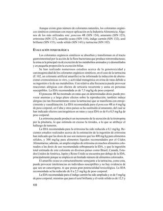 122
Aunque existe gran número de colorantes naturales, los colorantes orgáni-
cos sintéticos continúan con mayor aplicación en la Industria Alimenticia.Algu-
nos de los más utilizados son: ponceau 4R (SIN 124), amaranto (SIN 123),
eritrosina (SIN 127), amarillo ocaso (SIN 110), índigo carmín (SIN 132), azul
brillante (SIN 133), verde sólido (SIN 143) y tartracina (SIN 102).
EVALUACIÓN TOXICOLÓGICA
Los colorantes orgánicos sintéticos se absorben y transforman en el tracto
gastrointestinal por la acción de la flora bacteriana que produce nitrorreductasas;
laorinaeslaprincipalvíadeexcrecióndelosmetabolitosaminadosy/odesmetilados
y en pequeña proporción la excreción biliar.
Se han realizado numerosos estudios acerca de la genotoxicidad y
carcinogenicidad de los colorantes orgánicos sintéticos; en el caso de la tartracina
(E 102, un colorante artificial amarillo) se ha informado la inducción de aberra-
ciones cromosómicas in vitro, y actividad mutagénica en orina de ratas debido a
su ingestión o la de sus metabolitos. Con relativa alta frecuencia puede provocar
reacciones alérgicas con efectos de urticaria recurrente y asma en personas
susceptibles. La IDA recomendada es de 7,5 mg/kg de peso corporal.
El ponceau 4R ha mostrado en ratas que en determinadas dosis puede pro-
vocar anemias y a largo plazo efectos sobre la reproducción; también induce
alergias (no tan frecuentemente como la tartracina) que se manifiesta con enroje-
cimiento y vasodilatación. La IDA recomendada para el ponceau 4R es 4 mg/kg
de peso corporal, en Cuba y otros países se ha sustituido al amaranto, del cual se
han indicado efectos carcinogénicos en ratas y cuya IDA es de 0 a 0,5 mg/kg de
peso corporal.
La eritrosina puede producir un incremento de la secreción de la tirotropina
por la pituitaria, lo que estimula en exceso la tiroides, a lo que se atribuye el
hallazgo de tumores.
La IDA recomendada para la eritrosina ha sido reducida a 0,1 mg/kg. Re-
cientes estudios realizados acerca de la estimación de la ingestión de eritrosina
han indicado que las dosis de uso son menores que los 400 mg/kg para alimentos
sólidos, y 300 mg/kg para alimentos líquidos recomendados por el Códex
Alimentarius; además, un amplio empleo de eritrosina en muchos alimentos colo-
reados a las dosis de uso recomendada sobrepasaría la IDA, y que la ingestión
total estimada de este colorante en diversos países como Brasil, Canadá, Esta-
dos Unidos deAmérica, Japón y Reino Unido se encuentra por debajo de la IDA,
principalmente porque se emplea en un limitado número de alimentos coloreados.
El amarillo ocaso es estructuralmente semejante a la tartracina, como esta,
puede provocar intolerancias en individuos susceptibles y no hay evidencia de
que sea un cancerígeno, ni que posea gran potencialidad toxicológica. La IDA
recomendada se ha reducido de 0 a 2,5 mg/kg de peso corporal.
La IDA recomendada para el índigo carmín ha sido ampliada y es de 5 mg/kg
de peso corporal, mientras que para el azul brillante y el verde sólido es de 12,5 y
 