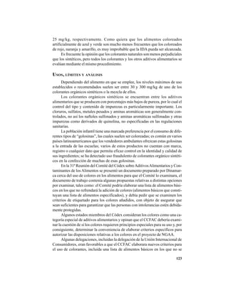 123
25 mg/kg, respectivamente. Como quiera que los alimentos coloreados
artificialmente de azul y verde son mucho menos frecuentes que los coloreados
de rojo, naranja y amarillo, es muy improbable que la IDA pueda ser alcanzada.
Es frecuente la opinión que los colorantes naturales son menos perjudiciales
que los sintéticos, pero todos los colorantes y los otros aditivos alimentarios se
evalúan mediante el mismo procedimiento.
USOS, LÍMITES Y ANÁLISIS
Dependiendo del alimento en que se emplee, los niveles máximos de uso
establecidos o recomendados suelen ser entre 30 y 300 mg/kg de uno de los
colorantes orgánicos sintéticos o la mezcla de ellos.
Los colorantes orgánicos sintéticos se encuentran entre los aditivos
alimentarios que se producen con porcentajes más bajos de pureza, por lo cual el
control del tipo y contenido de impurezas es particularmente importante. Los
cloruros, sulfatos, metales pesados y aminas aromáticas son generalmente con-
trolados, no así los naftoles sulfonados y aminas aromáticas sulfonadas y otras
impurezas como derivados de quinolina, no especificadas en las regulaciones
sanitarias.
La población infantil tiene una marcada preferencia por el consumo de dife-
rentes tipos de “golosinas”, las cuales suelen ser coloreadas; es común en varios
países latinoamericanos que los vendedores ambulantes ofrezcan estas golosinas
a la entrada de las escuelas; varios de estos productos no cuentan con marca,
registro o cualquier dato que permita eficaz control en la identidad y calidad de
sus ingredientes; se ha detectado uso fraudulento de colorantes orgánico sintéti-
cos en la confección de muchas de esas golosinas.
En la 31ª Reunión del Comité del Códex sobreAditivosAlimentarios y Con-
taminantes de los Alimentos se presentó un documento preparado por Dinamar-
ca cerca del uso de colores en los alimentos para que el Comité lo examinara, el
documento de trabajo contenía algunas propuestas relativas a distintas opciones
por examinar, tales como: el Comité podría elaborar una lista de alimentos bási-
cos en los que no refrendará la adición de colores (alimentos básicos que consti-
tuyan una lista de alimentos especificados), y debía pedir que se examinen los
criterios de etiquetado para los colores añadidos, con objeto de asegurar que
sean suficientes para garantizar que las personas con intolerancias estén debida-
mente protegidas.
Algunos estados miembros del Códex consideran los colores como una ca-
tegoría especial de aditivos alimentarios y opinan que el CCFAC debería exami-
nar la cuestión de si los colores requieren principios especiales para su uso y, por
consiguiente, determinar la conveniencia de elaborar criterios específicos para
autorizar las disposiciones relativas a los colores en el proyecto de NGAA.
Algunas delegaciones, incluidas la delegación de la Unión Internacional de
Consumidores, eran favorables a que el CCFAC elaborara nuevos criterios para
el uso de colorantes, incluida una lista de alimentos básicos en los que no se
 
