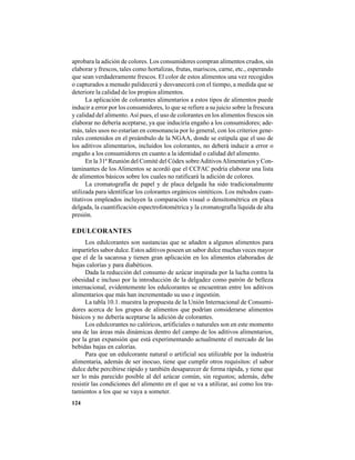 124
aprobara la adición de colores. Los consumidores compran alimentos crudos, sin
elaborar y frescos, tales como hortalizas, frutas, mariscos, carne, etc., esperando
que sean verdaderamente frescos. El color de estos alimentos una vez recogidos
o capturados a menudo palidecerá y desvanecerá con el tiempo, a medida que se
deteriore la calidad de los propios alimentos.
La aplicación de colorantes alimentarios a estos tipos de alimentos puede
inducir a error por los consumidores, lo que se refiere a su juicio sobre la frescura
y calidad del alimento.Así pues, el uso de colorantes en los alimentos frescos sin
elaborar no debería aceptarse, ya que induciría engaño a los consumidores; ade-
más, tales usos no estarían en consonancia por lo general, con los criterios gene-
rales contenidos en el preámbulo de la NGAA, donde se estipula que el uso de
los aditivos alimentarios, incluidos los colorantes, no deberá inducir a error o
engaño a los consumidores en cuanto a la identidad o calidad del alimento.
En la 31ª Reunión del Comité del Códex sobreAditivosAlimentarios y Con-
taminantes de los Alimentos se acordó que el CCFAC podría elaborar una lista
de alimentos básicos sobre los cuales no ratificará la adición de colores.
La cromatografía de papel y de placa delgada ha sido tradicionalmente
utilizada para identificar los colorantes orgánicos sintéticos. Los métodos cuan-
titativos empleados incluyen la comparación visual o densitométrica en placa
delgada, la cuantificación espectrofotométrica y la cromatografía líquida de alta
presión.
EDULCORANTES
Los edulcorantes son sustancias que se añaden a algunos alimentos para
impartirles sabor dulce. Estos aditivos poseen un sabor dulce muchas veces mayor
que el de la sacarosa y tienen gran aplicación en los alimentos elaborados de
bajas calorías y para diabéticos.
Dada la reducción del consumo de azúcar inspirada por la lucha contra la
obesidad e incluso por la introducción de la delgadez como patrón de belleza
internacional, evidentemente los edulcorantes se encuentran entre los aditivos
alimentarios que más han incrementado su uso e ingestión.
La tabla 10.1. muestra la propuesta de la Unión Internacional de Consumi-
dores acerca de los grupos de alimentos que podrían considerarse alimentos
básicos y no debería aceptarse la adición de colorantes.
Los edulcorantes no calóricos, artificiales o naturales son en este momento
una de las áreas más dinámicas dentro del campo de los aditivos alimentarios,
por la gran expansión que está experimentando actualmente el mercado de las
bebidas bajas en calorías.
Para que un edulcorante natural o artificial sea utilizable por la industria
alimentaria, además de ser inocuo, tiene que cumplir otros requisitos: el sabor
dulce debe percibirse rápido y también desaparecer de forma rápida, y tiene que
ser lo más parecido posible al del azúcar común, sin regustos; además, debe
resistir las condiciones del alimento en el que se va a utilizar, así como los tra-
tamientos a los que se vaya a someter.
 