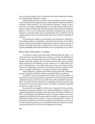 126
este caso serían ventajas como: la reducción de las calorías ingeridas sin renun-
ciar a determinados alimentos o sabores.
También deben tenerse en cuenta los efectos beneficiosos sobre el organis-
mo de la limitación de la ingestión calórica, especialmente en la prevención de los
trastornos cardiovasculares y de ciertos procesos tumorales. Aunque el efecto
preventivo se produce fundamentalmente con la reducción del contenido de la
grasa de la dieta, también puede contribuir la reducción del contenido energético
global, y en este caso los edulcorantes artificiales constituirían una ayuda; por
supuesto, son de gran interés para el mantenimiento de la calidad de vida de
aquellas personas que por razones médicas tienen que controlar su ingestión de
azúcares.
Los edulcorantes sintéticos más utilizados son la sacarina, los ciclamatos y
el acesulfame potásico, el aspartame y recientemente la sucralosa. Se ha indica-
do que la utilización de mezclas de edulcorantes confiere ventajas como son: el
aumento del poder edulcorante, la reducción de la DU de cada uno de ellos y
algunas propiedades promotoras de salud de su uso en comparación con el azúcar.
EVALUACIÓN TOXICOLÓGICA Y LÍMITES
La sacarina se utiliza como edulcorante desde principios del siglo XX; es
varios cientos de veces más dulce que la sacarosa. La forma más utilizada es la
sal sódica, ya que la forma ácida es muy poco soluble en agua; tiene un regusto
amargo, sobre todo cuando se utiliza en concentraciones altas, pero este regusto
puede minimizarse mezclándola con otras sustancias. Es un edulcorante resis-
tente al calentamiento y a los medios ácidos, por lo que es muy útil en muchos
procesos de elaboración de alimentos. En España se utiliza en bebidas refres-
cantes, en yogures edulcorados y en productos dietéticos para diabéticos.
Suelen emplearse y aceptarse como NM de sacarina entre 100 y 300 mg/kg,
pero hay categorías de alimentos donde se proponen NM muy superiores.
Ya desde los inicios de su utilización la sacarina se ha visto sometida a los
ataques por razones de tipo económico, al provocar con su uso la disminución del
consumo de azúcar, así como por su posible efecto sobre la salud de los consumi-
dores. En los años 60 varios grupos de investigadores indicaron que dosis altas
de sacarina (5 % del peso total de la dieta) eran capaces de inducir la aparición
de cáncer de vejiga en las ratas.
La sacarina no es mutágena. Su efecto en la vejiga de las ratas se produce
mediante una irritación continua de este órgano producida por cambios en la
composición global de la orina que, entre otros efectos, dan lugar a cambios en el
pH y a la formación de precipitados minerales. El ataque continuo tiene como
respuesta la proliferación celular para reparar los daños, y en algunos casos esta
proliferación queda fuera de control y ocasiona la producción de tumores. Es
interesante constatar que el efecto de formación de precipitados en la orina de
las ratas se debe en gran parte o en su totalidad al sodio que contiene la sacarina,
ya que la forma libre o la sal de calcio no producen este efecto.
 
