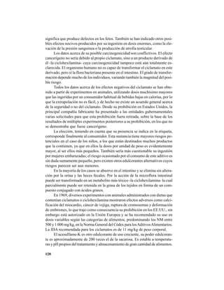128
significa que produce defectos en los fetos. También se han indicado otros posi-
bles efectos nocivos producidos por su ingestión en dosis enormes, como la ele-
vación de la presión sanguínea o la producción de atrofia testicular.
Los datos acerca de su posible carcinogenicidad son conflictivos. El efecto
cancerígeno no sería debido al propio ciclamato, sino a un producto derivado de
él -la ciclohexilamina- cuya carcinogenicidad tampoco está aún totalmente es-
clarecida. El organismo humano no es capaz de transformar el ciclamato en este
derivado, pero sí la flora bacteriana presente en el intestino. El grado de transfor-
mación depende mucho de los individuos, variando también la magnitud del posi-
ble riesgo.
Todos los datos acerca de los efectos negativos del ciclamato se han obte-
nido a partir de experimentos en animales, utilizando dosis muchísimo mayores
que las ingeridas por un consumidor habitual de bebidas bajas en calorías, por lo
que la extrapolación no es fácil, y de hecho no existe un acuerdo general acerca
de la seguridad o no del ciclamato. Desde su prohibición en Estados Unidos, la
principal compañía fabricante ha presentado a las entidades gubernamentales
varias solicitudes para que esta prohibición fuera retirada, sobre la base de los
resultados de múltiples experimentos posteriores a su prohibición, en los que no
se demostraba que fuese cancerígeno.
La elección, teniendo en cuenta que su presencia se indica en la etiqueta,
corresponde finalmente al consumidor. Esta sustancia tiene mayores riesgos po-
tenciales en el caso de los niños, a los que están destinados muchos productos
que la contienen, ya que en ellos la dosis por unidad de peso es evidentemente
mayor, al ser ellos más pequeños. También sería más cuestionable su ingestión
por mujeres embarazadas; el riesgo ocasionado por el consumo de este aditivo es
sin duda sumamente pequeño, pero existen otros edulcorantes alternativos cuyos
riesgos parecen ser aun menores.
En la mayoría de los casos se absorve en el intestino y se elimina sin altera-
ción por la orina y las heces fecales. Por la acción de la microflora intestinal
puede ser transformado en un metabolito más tóxico -la ciclohexilamina- la cual
parcialmente puede ser retenida en la grasa de los tejidos en forma de un com-
puesto conjugado con ácidos grasos.
En 1969, diversos experimentos con animales administrados con dietas que
contenían ciclamatos o ciclohexilamina mostraron efectos adversos como calci-
ficación del miocardio, cáncer de vejiga, ruptura de cromosomas y deformación
de embriones, lo que trajo como consecuencia su prohibición en los EE.UU., sin
embargo está autorizado en la Unión Europea y se ha recomendado su uso en
dosis variables según las categorías de alimentos, predominando los NM entre
500 y 1 000 mg/kg, en la Norma General del Códex para losAditivosAlimentarios.
La IDA recomendada para los ciclamatos es de 11 mg/kg de peso corporal.
El acesulfame-K es otro edulcorante de uso creciente, su poder edulcoran-
te es aproximadamente de 200 veces el de la sacarosa. Es estable a temperatu-
ras y pH propios del tratamiento y almacenamiento de gran cantidad de alimentos.
 
