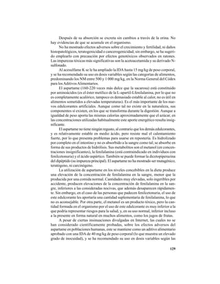 129
Después de su absorción se excreta sin cambios a través de la orina. No
hay evidencias de que se acumule en el organismo.
No ha mostrado efectos adversos sobre el crecimiento y fertilidad, ni daños
histopatológicos, teratogenicidad o cancerogenicidad; sin embargo, se ha sugeri-
do emplearlo con precaución por efectos genotóxicos observados en ratones.
Las impurezas tóxicas más significativas son la acetoacetamida y su derivado N-
sulfonado.
Al acesulfame K se le ha ampliado la IDA hasta 15 mg/kg de peso corporal,
y se ha recomendado su uso en dosis variables según las categorías de alimentos,
predominando los NM entre 500 y 1 000 mg/kg, en la Norma General del Códex
para losAditivosAlimentarios.
El aspartame (160-220 veces más dulce que la sacarosa) está constituido
por aminoácidos (es el éster metílico de la L-apartil-Lfenilalanina, por lo que no
es completamente acalórico, tampoco es demasiado estable al calor, no es útil en
alimentos sometidos a elevadas temperaturas). Es el más importante de los nue-
vos edulcorantes artificiales. Aunque como tal no existe en la naturaleza, sus
componentes sí existen, en los que se transforma durante la digestión. Aunque a
igualdad de peso aporta las mismas calorías aproximadamente que el azúcar, en
las concentraciones utilizadas habitualmente este aporte energético resulta insig-
nificante.
El aspartame no tiene ningún regusto, al contrario que los demás edulcorantes,
y es relativamente estable en medio ácido, pero resiste mal el calentamiento
fuerte, por lo que presenta problemas para usarse en repostería. Es hidrolizado
por completo en el intestino y no es absorbido a la sangre como tal; se absorbe en
forma de sus productos de hidrólisis. Sus metabolitos son el metanol (en concen-
traciones insignificantes), la fenilalanina (está contraindicado en individuos con
fenilcetonuria) y el ácido aspártico. También se puede formar la dicetopiperazina
del dipéptido (su impureza principal). El aspartame no ha mostrado ser mutagénico,
teratógeno, ni carcinógeno.
La utilización de aspartame en los niveles concebibles en la dieta produce
una elevación de la concentración de fenilalanina en la sangre, menor que la
producida por una comida normal. Cantidades muy elevadas, solo ingeribles por
accidente, producen elevaciones de la concentración de fenilalanina en la san-
gre, inferiores a las consideradas nocivas, que además desaparecen rápidamen-
te. Sin embargo, en el caso de las personas que padecen fenilcetonuria, el uso de
este edulcorante les aportaría una cantidad suplementaria de fenilalanina, lo que
no es aconsejable. Por otra parte, el metanol es un producto tóxico, pero la can-
tidad formada en el organismo por el uso de este edulcorante es muy inferior a la
que podría representar riesgos para la salud, y, en su uso normal, inferior incluso
a la presente en forma natural en muchos alimentos, como los jugos de frutas.
A pesar de ciertas insinuaciones divulgadas en Internet, las cuales no se
han considerado científicamente probadas, sobre los efectos adversos del
aspartame en poblaciones humanas, este se mantiene como un aditivo alimentario
aprobado con una IDA de 40 mg/kg de peso corporal (lo que muestra un elevado
grado de inocuidad), y se ha recomendado su uso en dosis variables según las
 