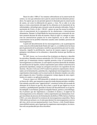 4
Hacia los años 1 000 a.C los romanos sobresalieron en la conservación de
carnes y se cree que utilizaron nieve para la conservación de alimentos perece-
deros. Se supone que en este período apareció el ahumado para la conservación
de carnes, así como la elaboración de quesos y vinos. No se sabe si en esta
época se tenía conocimiento del papel de los alimentos en la trasmisión de las
enfermedades o del peligro para consumir carne de animales infectados. Entre el
nacimiento de Cristo y el año 1 100 d.C., parece ser que fue escasa la contribu-
ción al conocimiento de la naturaleza de las alteraciones e intoxicaciones
alimentarias. Durante La Edad Media las intoxicaciones por cornezuelo de cen-
teno causaron decenas de miles de muertes. Hacia el siglo XIII, aunque se cono-
cían las características propias de la carne higiénica, no se sabe si había
conocimientos de las posibles relaciones causales entre sanidad y presencia de
microorganismos.
A partir del descubrimiento de los microorganismos y de su participación
como causa de enfermedad desde finales del siglo XIX, se establecieron las bases
para la generación de los principios científicos que permitirían prevenir la conta-
minación, impedir la proliferación, inactivar de manera segura los agentes
patógenos microbianos en los alimentos y desarrollar técnicas que faciliten su
detección.
En 1683 Antony van Leeuwenhoek fue el primero en observar y describir
los microbios, llamados entonces animáculos. En 1765 Lázaro Spallanzani com-
probó que el tratamiento térmico repetido permitía evitar el crecimiento de
microorganismos en infusiones, lo cual supone un primer desarrollo de métodos
de esterilización de líquidos; realizó experimentos para refutar la doctrina de la
generación espontánea, aunque no consiguió convencer a los seguidores de esta
doctrina. Theodore Schwann (1837) realizó los primeros experimentos relacio-
nados con la fermentación y putrefacción, originada por microorganismos y otros
experimentos relacionados con la conservación de alimentos tratados con calor;
pero ninguno de estos 2 hombres consiguieron ventaja alguna de estos experi-
mentos en cuanto a su aplicación práctica.
François Appert en 1809 desarrolló el método de conservación de carnes
en frascos de vidrio, que mantenía en agua hirviendo durante períodos variables.
Este método conocido como "appertización", constituyó la base del envasado de
alimentos de la forma en que hoy día se hace, a pesar de que Appert no era un
científico y probablemente ignoraba el alcance del descubrimiento en el que ha-
bía trabajado. Louis Pasteur, genial investigador francés, químico y microbiólogo,
fue el primero que dio importancia y consideró el alcance y el papel de los
microorganismos en los alimentos: realiza experimentos que demuestran el ori-
gen microbiano de procesos de fermentación alcohólica (1860), láctica y butírica
(1861), así como demostró la existencia de microorganismos anaerobios. Hacia
1860 utilizó por primera vez el calor para destruir los microorganismos nocivos
del vino y de la cerveza (pasteurización). Louis Pasteur y John Tyndall demos-
traron definitivamente, que al igual que los organismos macroscópicos, los micro-
bios solo son producidos por otros microbios.
 