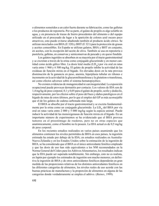 132
o alimentos sometidos a un calor fuerte durante su fabricación, como las galletas
o los productos de repostería. Por su parte, el galato de propilo es algo soluble en
agua, y en presencia de trazas de hierro procedentes del alimento o del equipo
utilizado en el procesado da lugar a la aparición de colores azul oscuro poco
atractivos; esto puede evitarse añadiendo también al producto ácido cítrico. Se
utilizan mezclados con BHA (E 320) y BHT (E 321) para la protección de grasas
y aceites comestibles. En España se utilizan galatos, BHA y BHT en conjunto,
en aceites, con la excepción del aceite de oliva. También se usa en repostería o
pastelería, galletas, en conservas y semiconservas de pescado y en queso fundido.
Los galatos ingeridos se absorben en su mayoría por el tracto gastrointestinal
y se excretan a través de la orina como conjugado glucurónido y en menor can-
tidad como ácido gálico libre. La dosis letal media (LD50
) por vía oral en ratas
varía entre 1 960 y 6 500 mg/kg. El galato de propilo inhibe la actividad de las
oxidasas de función mixta en el hígado. En elevadas dosis en la rata provoca
disminución de la ganancia en peso, anemia, hiperplasia tubular en riñones e
incremento en la actividad de la glucuroniltransferasa y la glutation-s-transferasa,
así como efectos adversos sobre el sistema hematopoyético.
No existen evidencias de mutagenicidad ni carcinogenicidad. La exposición
ocupacional puede provocar dermatitis por contacto. Los valores de IDA son de
1,4 mg/kg de peso corporal, 0,1 y 0,05 para el galato de propilo, octilo y dodecilo,
respectivamente, por los efectos sobre el peso del bazo y daños patológicos en el
hígado de ratas de estos últimos, por lo que el empleo del GP es más aconsejable
que el de los galatos de cadena carbonada más larga.
El BHA se absorbe por el tracto gastrointestinal y se excreta fundamental-
mente por la orina como un conjugado glucurónido. La LD50
del BHA por vía
oral en ratas varía entre 2 000 y 5 000 mg/kg según la especie animal. Puede
inducir la actividad de las monoxigenasas de función mixta en el hígado. En un
importante número de experimentos se ha evidenciado que el BHA provoca
tumores en el preestómago de roedores, pero no en otras especies que
anatómicamente, como el hombre no lo poseen. La IDA actual es de 0,5 mg/kg
de peso corporal.
En los recientes estudios realizados en varios países asumiendo que los
alimentos contienen los niveles permitidos de BHA en esos países, la ingestión
estimada ha estado por debajo de la IDA; en estudios realizados en Australia-
Nueva Zelandia y en los Estados Unidos sobre la estimación de la ingestión de
BHA, se ha considerado que el BHA es el único antioxidante fenólico empleado
y que las dosis de uso han sido equivalentes a los NM recomendados en la
Norma General del Códex para losAditivosAlimentarios, los resultados indican
que la IDA puede ser superada notablemente. Sin embargo, esto no es realista,
en Japón por ejemplo los estimados de ingestión son mucho menores; en defini-
tiva la ingestión de BHA y de otros antioxidantes fenólicos dependerán en gran
medida de las proporciones relativas de los distintos antioxidantes fenólicos en
las diferentes categorías de alimentos, los niveles reales de uso acorde con las
buenas prácticas de manufactura y la proporción de alimentos en alguna de las
categorías donde verdaderamente se emplea el aditivo. (Baines, 1999).
 