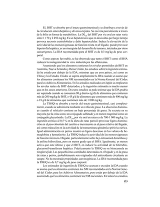 133
EL BHT se absorbe por el tracto gastrointestinal y se distribuye a través de
la circulación enterohepática y diversos tejidos. Se excreta parcialmente a través
de la bilis en forma de metabolitos. La DL50
del BHT por vía oral en ratas varía
entre 1 170 y 2 450 mg/kg. Es un hepatotóxico que en dosis altas por largo tiempo
provoca necrosis centrolobular y daño hepatocelular. Induce la elevación de la
actividad de las monooxigenasas de función mixta en el hígado; puede provocar
hipertrofia hepática; es un sinergista del desarrollo de tumores, iniciados por otros
cancerígenos. La IDA recomendada para el BHT es de 0,3 mg/kg de peso cor-
poral.
Como aspecto favorable, se ha observado que tanto el BHT como el BHA
reducen la mutagenicidad in vitro inducida por las aflatoxinas.
Asumiendo que los alimentos contienen los niveles permitidos de BHT en
Australia, Nueva Zelandia y Reino Unido, los estudios sobre la ingestión estima-
da ha estado por debajo de la IDA; mientras que en esos países, así como en
China y los Estados Unidos se supera ampliamente la IDA cuando se asume que
los alimentos contienen los NM recomendados en la Norma General del Códex
para losAditivosAlimentarios. En los estudios realizados en Japón se emplearon
los niveles reales de BHT detectados, y la ingestión estimada es mucho menor
que en los casos anteriores. De estos estudios se pudo estimar que la IDA podría
ser superada cuando se consumen 90 g diarios (g/d) de alimentos que contienen
más de 200 mg/kg de BHT, o 45 g/d de alimentos que contienen más de 400 mg/kg
o 18 g/d de alimentos que contienen más de 1 000 mg/kg.
La TBHQ se absorbe a través del tracto gastrointestinal, casi completa-
mente, cuando se administra mediante un vehículo graso. La absorción disminu-
ye cuando el vehículo contiene un bajo porcentaje de grasa. Se excreta en su
mayoría por la orina como un conjugado sulfatado y en menor magnitud como un
conjugado glucurónido. La DL50
por vía oral en ratas es de 700-1 000 mg/kg. La
ingestión crónica al 0,5 % en la dieta de ratas pareció provocar ligera disminu-
ción en el peso absoluto del cerebro e incremento en el peso relativo del hígado,
así como reducción en la actividad de la transaminasa glutámico pirúvica sérica.
Igual administración en perros mostró un ligero descenso en los valores de he-
moglobina y hematócrito. La TBHQ induce la actividad de las monooxigenasas
de función mixta en el hígado, particularmente sobre la p-nitroanisol demetilasa y
la anilina hidroxilasa, pero en menor grado que el BHA. Igualmente, es menos
activa que este último y que el BHT, en inducir la actividad de la bilirrubin-
glucuronil-transferasa hepática. Prácticamente la TBHQ no se bioacumula en
ningún tejido. Las pequeñísimas cantidades detectadas en el hígado y en la grasa
de ratas y perros, probablemente son originadas del antioxidante circulante en
sangre. No ha mostrado propiedades carcinogénicas. La IDA recomendada para
la TBHQ es de 0,7 mg/kg de peso corporal.
Los estimados de ingestión de TBHQ se acercan o exceden la IDA cuando
se asume que los alimentos contienen los NM recomendados en la Norma Gene-
ral del Códex para los Aditivos Alimentarios, pero están por debajo de la IDA
asumiendo que los alimentos contienen los NM nacionales. En todos los estudios
 
