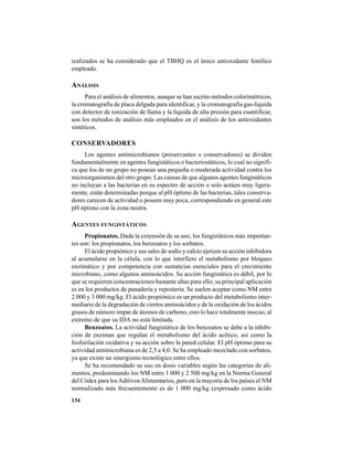134
realizados se ha considerado que el TBHQ es el único antioxidante fenólico
empleado.
ANÁLISIS
Para el análisis de alimentos, aunque se han escrito métodos colorimétricos,
la cromatografía de placa delgada para identificar, y la cromatografía gas-líquida
con detector de ionización de llama y la líquida de alta presión para cuantificar,
son los métodos de análisis más empleados en el análisis de los antioxidantes
sintéticos.
CONSERVADORES
Los agentes antimicrobianos (preservantes o conservadores) se dividen
fundamentalmente en agentes fungistáticos o bacteriostáticos, lo cual no signifi-
ca que los de un grupo no posean una pequeña o moderada actividad contra los
microorganismos del otro grupo. Las causas de que algunos agentes fungistáticos
no incluyan a las bacterias en su espectro de acción o solo actúen muy ligera-
mente, están determinadas porque al pH óptimo de las bacterias, tales conserva-
dores carecen de actividad o poseen muy poca, correspondiendo en general este
pH óptimo con la zona neutra.
AGENTES FUNGISTÁTICOS
Propionatos. Dada la extensión de su uso, los fungistáticos más importan-
tes son: los propionatos, los benzoatos y los sorbatos.
El ácido propiónico y sus sales de sodio y calcio ejercen su acción inhibidora
al acumularse en la célula, con lo que interfiere el metabolismo por bloqueo
enzimático y por competencia con sustancias esenciales para el crecimiento
microbiano, como algunos aminoácidos. Su acción fungistática es débil, por lo
que se requieren concentraciones bastante altas para ello; su principal aplicación
es en los productos de panadería y repostería. Se suelen aceptar como NM entre
2 000 y 3 000 mg/kg. El ácido propiónico es un producto del metabolismo inter-
mediario de la degradación de ciertos aminoácidos y de la oxidación de los ácidos
grasos de número impar de átomos de carbono, esto lo hace totalmente inocuo, al
extremo de que su IDA no está limitada.
Benzoatos. La actividad fungistática de los benzoatos se debe a la inhibi-
ción de enzimas que regulan el metabolismo del ácido acético, así como la
fosforilación oxidativa y su acción sobre la pared celular. El pH óptimo para su
actividad antimicrobiana es de 2,5 a 4,0. Se ha empleado mezclado con sorbatos,
ya que existe un sinergismo tecnológico entre ellos.
Se ha recomendado su uso en dosis variables según las categorías de ali-
mentos, predominando los NM entre 1 000 y 2 500 mg/kg en la Norma General
del Códex para losAditivosAlimentarios, pero en la mayoría de los países el NM
normalizado más frecuentemente es de 1 000 mg/kg (expresado como ácido
 