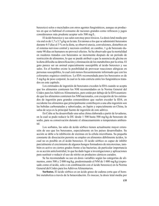 135
benzoico) solos o mezclados con otros agentes fungistáticos, aunque en produc-
tos en que es habitual el consumo de raciones grandes como refrescos y jugos
consideramos más prudente aceptar solo 500 mg/L.
El ácido benzoico y sus sales son muy poco tóxicos. La dosis letal media por
vía oral es de 1,7 a 3,7 g/kg en la rata. En ratones a los que se administró benzoatos
durante 4-5 días al 3 % en la dieta, se observó ataxia, convulsiones, disturbios en
el sistema nervioso central y necrosis cerebral; en cambio, 1 g de benzoato du-
rante 90 días en humanos no provocó efectos. Se ha observado que la mortalidad
en roedores tratados con benzoatos se incrementa después de un período de
restricción de alimentos, lo que se puede atribuir a que la ausencia de glicina en
la dieta dificulta su detoxificación y eliminación de los metabolitos por la orina. El
gato parece ser un animal especialmente susceptible al ácido benzoico y sus
sales. En el hombre existe la posibilidad de provocar reacciones alérgicas en
personas susceptibles, lo cual está menos frecuentemente informado que con los
colorantes orgánico sintéticos. La IDA recomendada para los benzoatos es de
5 mg/kg de peso corporal, la cual es la más estricta entre los fungistáticos trata-
dos en este capítulo.
Los estimados de ingestión de benzoatos exceden la IDA cuando se acepta
que los alimentos contienen los NM recomendados en la Norma General del
Códex para losAditivosAlimentarios, pero están por debajo de la IDAasumien-
do que los alimentos contienen los NM nacionales, con excepción de los estima-
dos de ingestión para grandes consumidores que suelen exceder la IDA; en
occidente los alimentos que principalmente contribuyen a una alta ingestión son
las bebidas carbonatadas y saborizadas, en Japón y especialmente en China, la
salsa de soya es la principal fuente de ingestión de este aditivo.
En Cuba se ha desarrollado una salsa china elaborada a partir de levaduras,
en la cual se pudo reducir la DU desde 1 500 hasta 500 mg/kg de benzoato de
sodio, para su conservación durante el almacenamiento a temperatura ambien-
tal.
Los sorbatos, las sales de ácido sórbico tienen actualmente mayor exten-
sión de uso que los benzoatos, especialmente en los países desarrollados. Su
acción se debe a la inhibición de enzimas en la célula microbiana. Su pequeña
constante de disociación permite su empleo en alimentos débilmente ácidos, lo
cual no es posible en el ácido benzoico. El ácido sórbico es capaz de inhibir
parcialmente el crecimiento de algunos hongos formadores de micotoxinas, tam-
bién es activo en ciertos grados frente a las bacterias; de particular importancia
es su acción anticlostridial, lo que ha dado lugar a investigaciones y aplicaciones
para sustituir o reducir el uso de nitrito en productos cárnicos curados.
Se ha recomendado su uso en dosis variables según las categorías de ali-
mentos, entre 500 y 2 000 mg/kg, predominando el NM de 1 000 mg/kg (expre-
sado como el ácido, solo o en combinación con el ácido benzoico) en la Norma
General del Códex para losAditivosAlimentarios.
Sorbatos. El ácido sórbico es un ácido graso de cadena corta que el hom-
bre metaboliza a través de la betaoxidación. Es inocuo; la dosis letal media por
 
