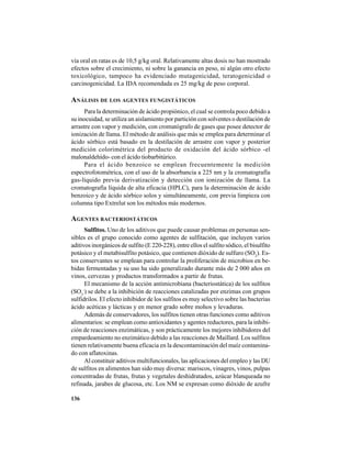 136
vía oral en ratas es de 10,5 g/kg oral. Relativamente altas dosis no han mostrado
efectos sobre el crecimiento, ni sobre la ganancia en peso, ni algún otro efecto
toxicológico, tampoco ha evidenciado mutagenicidad, teratogenicidad o
carcinogenicidad. La IDA recomendada es 25 mg/kg de peso corporal.
ANÁLISIS DE LOS AGENTES FUNGISTÁTICOS
Para la determinación de ácido propiónico, el cual se controla poco debido a
su inocuidad, se utiliza un aislamiento por partición con solventes o destilación de
arrastre con vapor y medición, con cromatógrafo de gases que posee detector de
ionización de llama. El método de análisis que más se emplea para determinar el
ácido sórbico está basado en la destilación de arrastre con vapor y posterior
medición colorimétrica del producto de oxidación del ácido sórbico -el
malonaldehído- con el ácido tiobarbitúrico.
Para el ácido benzoico se emplean frecuentemente la medición
espectrofotométrica, con el uso de la absorbancia a 225 nm y la cromatografía
gas-líquido previa derivatización y detección con ionización de llama. La
cromatografía líquida de alta eficacia (HPLC), para la determinación de ácido
benzoico y de ácido sórbico solos y simultáneamente, con previa limpieza con
columna tipo Extrelut son los métodos más modernos.
AGENTES BACTERIOSTÁTICOS
Sulfitos. Uno de los aditivos que puede causar problemas en personas sen-
sibles es el grupo conocido como agentes de sulfitación, que incluyen varios
aditivos inorgánicos de sulfito (E 220-228), entre ellos el sulfito sódico, el bisulfito
potásico y el metabisulfito potásico, que contienen dióxido de sulfuro (SO2
). Es-
tos conservantes se emplean para controlar la proliferación de microbios en be-
bidas fermentadas y su uso ha sido generalizado durante más de 2 000 años en
vinos, cervezas y productos transformados a partir de frutas.
El mecanismo de la acción antimicrobiana (bacteriostática) de los sulfitos
(SO3
-
) se debe a la inhibición de reacciones catalizadas por enzimas con grupos
sulfidrilos. El efecto inhibidor de los sulfitos es muy selectivo sobre las bacterias
ácido acéticas y lácticas y en menor grado sobre mohos y levaduras.
Además de conservadores, los sulfitos tienen otras funciones como aditivos
alimentarios: se emplean como antioxidantes y agentes reductores, para la inhibi-
ción de reacciones enzimáticas, y son prácticamente los mejores inhibidores del
empardeamiento no enzimático debido a las reacciones de Maillard. Los sulfitos
tienen relativamente buena eficacia en la descontaminación del maíz contamina-
do con aflatoxinas.
Al constituir aditivos multifuncionales, las aplicaciones del empleo y las DU
de sulfitos en alimentos han sido muy diversa: mariscos, vinagres, vinos, pulpas
concentradas de frutas, frutas y vegetales deshidratados, azúcar blanqueada no
refinada, jarabes de glucosa, etc. Los NM se expresan como dióxido de azufre
 