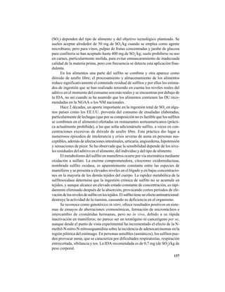 137
(SO2
) dependen del tipo de alimento y del objetivo tecnológico planteado. Se
suelen aceptar alrededor de 50 mg de SO2
/kg cuando se emplea como agente
microbiano, pero para vinos, pulpas de frutas concentradas y jarabe de glucosa
para confitería se han aceptado hasta 400 mg de SO2
/kg; suele prohibirse su uso
en carnes, particularmente molida, para evitar enmascaramiento de inadecuada
calidad de la materia prima, pero con frecuencia se detecta esta aplicación frau-
dulenta.
En los alimentos una parte del sulfito se combina y otra aparece como
dióxido de azufre libre; el procesamiento y almacenamiento de los alimentos
reduce significativamente el contenido residual de sulfitos y por ellos los estima-
dos de ingestión que se han realizado teniendo en cuenta los niveles reales del
aditivo en el momento del consumo son más reales y se encuentran por debajo de
la IDA, no así cuando se ha asumido que los alimentos contienen las DU reco-
mendadas en la NGAA o los NM nacionales.
Hace 2 décadas, un aporte importante en la ingestión total de SO2
en algu-
nos países como los EE.UU. provenía del consumo de ensaladas elaboradas,
particularmente de lechugas (que por su composición no es factible que los sulfitos
se combinen en el alimento) ofertadas en restaurantes norteamericanos (prácti-
ca actualmente prohibida), a las que solía adicionársele sulfito, a veces en con-
centraciones excesivas de dióxido de azufre libre. Esta práctica dio lugar a
numerosos episodios de intolerancia y crisis severas de asma en personas sus-
ceptibles, además de afectaciones intestinales, urticaria, angioedema, hipotensión
y sensaciones de picor. Se ha observado que la sensibilidad depende de los nive-
les residuales del aditivo en el alimento, del individuo y del tipo de alimento.
El metabolismo del sulfito en mamíferos ocurre por vía enzimática mediante
oxidación a sulfato. La enzima comprometedora, citocromo oxidorreductasa,
nombrada sulfito oxidasa, es aparentemente constante entre las especies de
mamíferos y se presenta a elevados niveles en el hígado y en bajas concentracio-
nes en la mayoría de los demás tejidos del cuerpo. La rapidez metabólica de la
sulfitooxidasa determina que la ingestión crónica de sulfito no se acumule en
tejidos, y aunque alcance un elevado estado constante de concentración, es rápi-
damente eliminado después de la absorción, provocando cortos períodos de ele-
vacióndelosnivelesdesulfitoenlostejidos.Elsulfitotieneunefectoantinutricional:
destruye la actividad de la tiamina, causando su deficiencia en el organismo.
Se reconoce como genotóxico in vitro, ofrece resultados positivos en siste-
mas de ensayos de aberraciones cromosómicas, formación de micronúcleos e
intercambio de cromátidas hermanas, pero no in vivo, debido a su rápida
inactivación en mamíferos; no parece ser un teratógeno ni cancerígeno per se,
aunque desde el punto de vista experimental ha incrementado el efecto de la N-
methil-N-nitro-N-nitrosoguanidina sobre la incidencia de adenocarcinomas en la
región pilórica del estómago. En personas sensibles (asmáticos), los sulfitos pue-
den provocar asma, que se caracteriza por dificultades respiratorias, respiración
entrecortada, sibilancia y tos. La IDA recomendada es de 0,7 mg (de SO2
)/kg de
peso corporal.
 