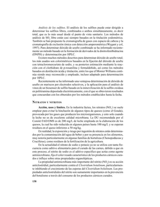 138
Análisis de los sulfitos. El análisis de los sulfitos puede estar dirigido a
determinar los sulfitos libres, combinados o ambos simultáneamente, es decir
total, que es lo más usual desde el punto de vista sanitario. Los métodos de
análisis de SO2
libre están casi siempre basados en la titulación yodométrica.
También se han propuesto la cromatografía de gases con espacio de cabeza y la
cromatografía de exclusión iónica con detección amperométrica (Wygant y col,
1997). Para determinar dióxido de azufre combinado se ha informado reciente-
mente un método basado en la formación de derivados de la dinitrofenilhidracina
(DNPH) y determinación por HPLC.
Existen muchos métodos descritos para determinar dióxido de azufre total;
los más usados son colorimétricos basados en la fijación del dióxido de azufre
con tetracloromercuriato de sodio, y su posterior estimación mediante la reac-
ción con el clorhidrato de p-rosanilina y formaldehído, así como los métodos
basados en destilación ácida y titulación, entre los que el Monier Williams conti-
núa siendo muy reconocido y empleado, incluso adaptado para determinación
por HPLC.
Recientemente se ha informado una ventajosa determinación de dióxido de
azufre en mariscos por electrodos selectivos, y la aplicación para el análisis de
vinos de un biosensor de sulfito basado en la inmovilización de la sulfito oxidasa
en politiramina depositada electrónicamente, con el que se obtuvieron resultados
que concuerdan con los obtenidos por los métodos establecidos hasta la fecha.
NITRATOS Y NITRITOS
Acción, usos y límites. En la industria láctea, los nitratos (NO3
-
) se suele
emplear para evitar la hinchazón de algunos tipos de quesos (como el Gouda),
provocada por los gases que producen los microorganismos, y esto solo cuando
la leche no es de excelente calidad microbiana. La DU recomendada por el
Comité FAO/OMS es de 200 mg/L de leche empleada en la elaboración de los
quesos, la cual ha sido reducida en algunos países hasta 100 mg/L y se esperan
residuos en el queso inferiores a 50 mg/kg.
En realidad, la exposición y riesgo por ingestión de nitratos están determina-
dos por la contaminación del agua de beber y por su presencia en los alimentos,
muy notoria particularmente en algunas familias de hortalizas (Chenopodáceas y
Crucíferas), como residuos de la fertilización de la agricultura.
En la actualidad el nitrato de sodio o potasio ya no se utiliza con tanta fre-
cuencia como aditivo alimentario para el curado de las carnes, debido a que en
este proceso, el nitrito de sodio es el aditivo específico que actúa como agente
antimicrobiano, fija el color rosado característico de los productos cárnicos cura-
dos e influye sobre otras propiedades organolépticas.
La propiedad antimicrobiana más importante del nitrito (NO2
) es su acción
anticlostridial, particularmente contra el Clostridium botulinum, particularmen-
te inhibiendo el crecimiento de las esporas del Clostridium bolulinum. Las pro-
piedades anticlostridiales del nitrito son sumamente importantes en la prevención
del botulismo a través del consumo de los productos cárnicos curados.
 