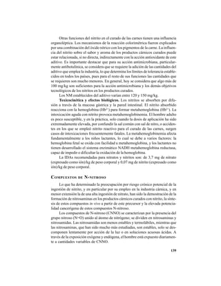139
Otras funciones del nitrito en el curado de las carnes tienen una influencia
organoléptica. Los mecanismos de la reacción colorimétrica fueron explicados
por una combinación del óxido nítrico con los pigmentos de la carne. La influen-
cia del nitrito sobre el sabor y aroma de los productos cárnicos curados puede
estar relacionada, si no directa, indirectamente con la acción antioxidante de este
aditivo. Es importante destacar que para su acción antimicrobiana, particular-
mente antibotulínica, se considera que se requiere la adición de las cantidades del
aditivo que emplea la industria, lo que determina los límites de tolerancia estable-
cidos en todos los países, pues para el resto de sus funciones las cantidades que
se requieren son mucho menores. En general, hoy se considera que algo más de
100 mg/kg son suficientes para la acción antimicrobiana y los demás objetivos
tecnológicos de los nitritos en los productos curados.
Los NM establecidos del aditivo varían entre 120 y 150 mg/kg.
Toxicocinética y efectos biológicos. Los nitritos se absorben por difu-
sión a través de la mucosa gástrica y la pared intestinal. El nitrito absorbido
reacciona con la hemoglobina (Hb2+
) para formar metahemoglobina (Hb3+
). La
intoxicación aguda con nitrito provoca metahemoglobinemia. El hombre adulto
es poco susceptible, y en la práctica, solo cuando la dosis de aplicación ha sido
extremadamente elevada, por confundir la sal común con sal de nitro, o acciden-
tes en los que se empleó nitrito reactivo para el curado de las carnes, surgen
casos de intoxicaciones frecuentemente fatales. La metahemoglobinemia afecta
fundamentalmente a los niños lactantes, lo cual se debe a varios factores: la
hemoglobina fetal se oxida con facilidad a metahemoglobina, y los lactantes no
tienen desarrollado el sistema enzimático NADH metahemoglobina reductasa,
capaz de impedir o dificultar la oxidación de la hemoglobina.
La IDAs recomendadas para nitratos y nitritos son: de 3,7 mg de nitrato
(expresado como ión)/kg de peso corporal y 0,07 mg de nitrito (expresado como
ión)/kg de peso corporal.
COMPUESTOS DE N-NITROSO
Lo que ha determinado la preocupación por riesgo crónico potencial de la
ingestión de nitrito, y en particular por su empleo en la industria cárnica, y en
menor extensión la de una alta ingestión de nitrato, han sido la demostración de la
formación de nitrosaminas en los productos cárnicos curados con nitrito, la sínte-
sis de estos compuestos in vivo a partir de este precursor y la elevada potencia-
lidad cancerígena de estos compuestos N-nitroso.
Los compuestos de N-nitroso (CNNO) se caracterizan por la presencia del
grupo nitroso (N=O) unido al átomo de nitrógeno; se dividen en nitrosaminas y
nitrosamidas. Las nitrosamidas son menos estables y termolábiles, mientras que
las nitrosaminas, que han sido mucho más estudiadas, son estables, solo se des-
componen lentamente por acción de la luz o en soluciones acuosas ácidas. A
través de la exposición exógena y endógena, el hombre está expuesto diariamen-
te a cantidades variables de CNNO.
 