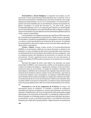 140
Toxicocinética y efectos biológicos. La ingestión oral conduce a la ab-
sorción por el tracto gastrointestinal (particularmente por el intestino). Tras su
absorción las nitrosaminas se distribuyen por el torrente circulatorio; de la sangre
desaparecen prácticamente a las 8 h; no se bioacumulan. Las nitrosaminas re-
quieren activación metabólica por la actividad de las enzimas microsomales he-
páticas vinculadas a la acción del citocromo P450
. En ratas la DL50
para la
N-nitrosodimetilamina es de 27 a 41 mg/kg de peso corporal. Los efectos agudos
de la N-nitrosodimetilamina y la N-nitrosomorfolina sobre el hígado se caracteri-
zan por un incremento en la actividad de la enzima transaminasa glutámico pirúvica
sérica y necrosis centrolobular.
Las nitrosaminas son mutágenos potentes que alquilizan el DNA (por ejem-
plo, la metilación de la guanidina en la posición O6
), siendo entonces, canceríge-
nos iniciadores. El grado de susceptibilidad a la carcinogénesis varía con la especie
y se observa cierta especificidad en la localización de los tumores. En animales
de experimentación, tanto dosis simples severas como dosis bajas repetidas, pro-
ducen efectos cancerígenos.
Niveles y límites. Aunque a bajos niveles, la N-nitrosodimetilamina
(NDMA) es la nitrosamina volátil que con mayor frecuencia se detecta en los
alimentos, lo cual es resultado de estar entre las más buscadas como consecuen-
cia del desarrollo de los conocimientos de la analítica de estos compuestos, y por
la comparativamente alta abundancia de precursores en relación con otras
nitrosaminas. Niveles significativamente mayores de otra nitrosamina, la
N-nitrosopirrolidina (N-PYR) suelen encontrarse en la tocineta (bacon) cuando
se fríe.
Derivado del empleo de nitrito como aditivo, los alimentos con mayor
positividad a la NDMA y otras nitrosaminas volátiles son los productos cárnicos
curados; los cambios tecnológicos y regulaciones sanitarias, como son la dismi-
nución de la dosis de uso de nitrito y el empleo de ascorbato o eritorbato como
antioxidantes e inhibidores de la nitrosación, han originado reducción de la conta-
minación de los productos cárnicos curados con las nitrosaminas, y por tanto de
la exposición exógena a estos cancerígenos; sin embargo, resulta difícil pensar
que la introducción de cambios tecnológicos y regulaciones sanitarias que impli-
can la disminución de los niveles de nitrosaminas volátiles en los alimentos haya
sucedido también en los países en desarrollo y enAmérica Latina, prácticamente
existe muy pocas publicaciones sobre los niveles de nitrosaminas en los alimen-
tos.
Formación in vivo de los compuestos de N-nitroso. El riesgo a las
nitrosaminas puede ser endógeno. La cantidad y variedad de compuestos
nitrosables que ingresan al organismo es enorme, particularmente a través de los
alimentos y medicamentos, por lo que la ingestión de nitrito desempeña un papel
determinante en la extensión de la nitrosación. La cantidad de compuestos de N-
nitroso formados en el estómago puede ser superior para individuos que presen-
tan aclorhidria, ya que se incrementa la presencia y actividad de la microflora
bacteriana que a bajos pH no puede proliferar. Algunas bacterias son productoras
 