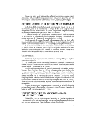 5
Desde esta época hasta la actualidad se han producido espectaculares pro-
gresos en la utilización de los microorganismos. En Cuba el desarrollo de la mi-
crobiologíaesparteinseparabledeldesarrollomédico,científicoytecnológico.
MÉTODOS ÓPTICOS EN EL ESTUDIO MICROBIOLÓGICO
La historia de la microbiología está estrechamente ligada con la de la
microscopia, que es la ciencia que se ocupa de los usos y aplicaciones
interpretativas de los microscopios, los cuales nos permiten ver partículas muy
pequeñas que no pueden ser percibidas por el ojo humano.
El microscopio óptico es ampliamente usado en estudios microbiológicos.
En la actualidad se han desarrollado microscopios luminosos compuestos, que
constan al menos, de 2 sistemas de lentes (objetivo y ocular).
La microscopia de campo claro es la más usada para observar frotis colo-
reados, características morfológicas y movilidad de los microorganismos. Existe
además la microscopia de contraste de fase, campo oscuro y fluorescencia.
El microscopio electrónico tiene mayor resolución que el microscopio ópti-
co, emplea un haz de electrones enfocado por un magneto. Permite observar las
estructuras detalladas de la célula, también ha sido muy útil en el campo de la
virología, pues permitió la observación e identificación de virus.
COLORACIONES
En microbiología las coloraciones o tinciones son muy útiles y se emplean
con diversos objetivos.
Las coloraciones pueden ser simple (usa un solo colorante) o compuestas,
cuando emplean varios colorantes en diferentes etapas, se utiliza para observar
tamaño, forma y agrupación de las células.
La coloración de Gram es una de las coloraciones más empleadas, desarro-
llada por Hans Christiam Gram en 1884, se utiliza para diferenciar las bacterias
en dependencia de la estructura de la pared celular, se basa en la reacción frente
al colorante, algunas células se tiñen con color azul-violeta y otras se decoloran y
se tiñen más tarde con un colorante de contraste safranina. Las bacterias llama-
das grampositivas se tiñen de azul violeta y tienen una pared celular con elevado
contenido de ácido teicoico, mientras que las gramnegativas se tiñen de rosado y
su pared contiene lipopolisacáridos. Algunas modificaciones de este método se
han descrito.
Existen otras tinciones para demostrar estructuras de la célula (cápsula,
esporas, flagelos, etc.). También hay coloraciones específicas para el estudio de
bacterias ácido-resistente, parásitos y virus.
POSICIÓN QUE OCUPAN LOS MICROORGANISMOS
EN EL MUNDO VIVIENTE
En los siglos XVIII y XIX se planteaba la existencia de 2 reinos: reino vegetal
y reino animal, en los que se ubicaron los microorganismos basado en la facultad
para moverse activamente y la aptitud para realizar fotosíntesis.
 