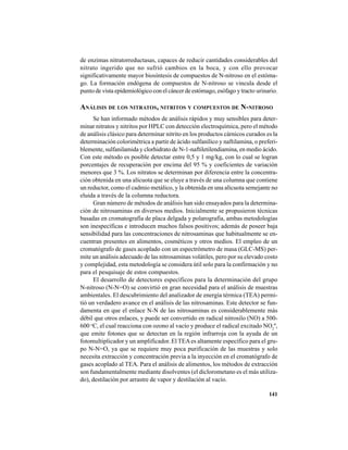 141
de enzimas nitratorreductasas, capaces de reducir cantidades considerables del
nitrato ingerido que no sufrió cambios en la boca, y con ello provocar
significativamente mayor biosíntesis de compuestos de N-nitroso en el estóma-
go. La formación endógena de compuestos de N-nitroso se vincula desde el
punto de vista epidemiológico con el cáncer de estómago, esófago y tracto urinario.
ANÁLISIS DE LOS NITRATOS, NITRITOS Y COMPUESTOS DE N-NITROSO
Se han informado métodos de análisis rápidos y muy sensibles para deter-
minar nitratos y nitritos por HPLC con detección electroquímica, pero el método
de análisis clásico para determinar nitrito en los productos cárnicos curados es la
determinación colorimétrica a partir de ácido sulfanílico y naftilamina, o preferi-
blemente, sulfanilamida y clorhidrato de N-1-naftiletilendiamina, en medio ácido.
Con este método es posible detectar entre 0,5 y 1 mg/kg, con lo cual se logran
porcentajes de recuperación por encima del 95 % y coeficientes de variación
menores que 3 %. Los nitratos se determinan por diferencia entre la concentra-
ción obtenida en una alícuota que se eluye a través de una columna que contiene
un reductor, como el cadmio metálico, y la obtenida en una alícuota semejante no
eluida a través de la columna reductora.
Gran número de métodos de análisis han sido ensayados para la determina-
ción de nitrosaminas en diversos medios. Inicialmente se propusieron técnicas
basadas en cromatografía de placa delgada y polarografía, ambas metodologías
son inespecíficas e introducen muchos falsos positivos; además de poseer baja
sensibilidad para las concentraciones de nitrosaminas que habitualmente se en-
cuentran presentes en alimentos, cosméticos y otros medios. El empleo de un
cromatógrafo de gases acoplado con un espectrómetro de masa (GLC-MS) per-
mite un análisis adecuado de las nitrosaminas volátiles, pero por su elevado costo
y complejidad, esta metodología se considera útil solo para la confirmación y no
para el pesquisaje de estos compuestos.
El desarrollo de detectores específicos para la determinación del grupo
N-nitroso (N-N=O) se convirtió en gran necesidad para el análisis de muestras
ambientales. El descubrimiento del analizador de energía térmica (TEA) permi-
tió un verdadero avance en el análisis de las nitrosaminas. Este detector se fun-
damenta en que el enlace N-N de las nitrosaminas es considerablemente más
débil que otros enlaces, y puede ser convertido en radical nitrosilo (NO) a 500-
600 o
C, el cual reacciona con ozono al vacío y produce el radical excitado NO2
º,
que emite fotones que se detectan en la región infrarroja con la ayuda de un
fotomultiplicador y un amplificador. El TEAes altamente específico para el gru-
po N-N=O, ya que se requiere muy poca purificación de las muestras y solo
necesita extracción y concentración previa a la inyección en el cromatógrafo de
gases acoplado al TEA. Para el análisis de alimentos, los métodos de extracción
son fundamentalmente mediante disolventes (el diclorometano es el más utiliza-
do), destilación por arrastre de vapor y destilación al vacío.
 