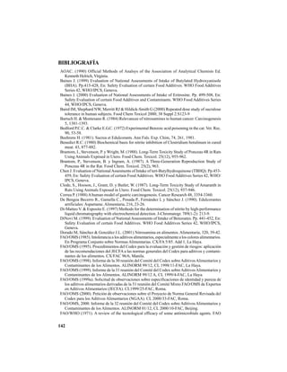 142
BIBLIOGRAFÍA
AOAC. (1990) Official Methods of Analsys of the Association of Analytical Chemists Ed.
Kenneth Helrich, Virginia.
Baines J. (1999) Evaluation of National Assessments of Intake of Butylated Hydroxyanisole
(BHA). Pp.415-428, En: Safety Evaluation of certain Food Additives. WHO Food Additives
Series 42, WHO/IPCS, Geneva.
Baines J. (2000) Evaluation of National Assessments of Intake of Eritrosine. Pp. 499-508, En:
Safety Evaluation of certain Food Additives and Contaminants. WHO Food Additives Series
44, WHO/IPCS, Geneva.
Baird IM, Shephard NW, Merritt RJ & Hildick-Smith G (2000) Repeated dose study of sucralose
tolerance in human subjects. Food Chem Toxicol 2000; 38 Suppl 2:S123-9
Bartsch H. & Montesano R. (1984) Relevancee of nitrosamines to human cancer. Carcinogenesis
5, 1381-1393.
Bedford P.C.C. & Clarke E.G.C. (1972) Experimental Benzoic acid poisoning in the cat. Vet. Rec.
90, 53-58.
Beehrens H. (1981). Sucrea et Edulcorants. Ann Fals. Exp. Chim, 74, 261, 1981.
Benedict R.C. (1980) Biochemical basis for nitrite inhibition of Clostridium botulinum in cured
meat. 43, 877-882.
Brantom, I., Stevenson, P. y Wright, M. (1988). Long-Term Toxicity Study of Ponceau 4R in Rats
Using Animals Expòsed in Utero. Food Chem. Toxicol. 25(12), 955-962.
Brantom, P., Stevenson, B. y Ingram, A. (1987). A Three-Generation Reproduction Study of
Ponceau 4R in the Rat. Food Chem. Toxicol. 25(2), 963.
Chen J. Evaluation of NationalAssesments of Intake of tert-Butylhydroquinone (TBHQ). Pp.453-
459, En: Safety Evaluation of certain Food Additives. WHO Food Additives Series 42, WHO/
IPCS, Geneva.
Clode, S., Hooson, J., Grant, D. y Butler, W. (1987). Long-Term Toxicity Study of Amaranth in
Rats Using Animals Exposed in Utero. Food Chem. Toxicol. 25(12), 937-946.
Correa P. (1988)Ahuman model of gastric carcinogenesis. Cancer Research 48, 3354-3360.
De Bengoa Becerro R., Gamella C., Posada P., Fernández L y Sánchez J. (1990). Edulcorantes
artificiales:Aspartame.Alimentaria, 216, 23-26.
Di-Matteo V. & Esposito E. (1997) Methods for the determination of nitrite by high-performance
liquid chromatography with electrochemical detection. J-Chromatogr. 789(1-2): 213-9.
DiNovi M. (1999). Evaluation of NationalAssessments of Intake of Benzoates. Pp. 441-452, En:
Safety Evaluation of certain Food Additives. WHO Food Additives Series 42, WHO/IPCS,
Geneva.
Dorado M, Sánchez & González J.L. (2001) Nitrosamina en alimentos.Alimentaria, 320, 39-42.
FAO/OMS (1985). Intolerancia a los aditivos alimentarios, especialmente a los colores alimentarios.
En Programa Conjunto sobre Normas Alimentarias. CX/FA 5/85. Add 1, La Haya.
FAO/OMS (1995). Procedimientos del Codex para la evaluación y gestión de riesgos: aplicación
de las recomendaciones del JECFA a las normas generales del Codex para aditivos y contami-
nantes de los alimentos. CX/FAC 96/6, Manila.
FAO/OMS (1998). Informe de la 30 reunión del Comité del Codex sobreAditivosAlimentarios y
Contaminantes de los Alimentos. ALINORM 99/12, CL 1998/11-FAC, La Haya.
FAO/OMS (1999). Informe de la 31 reunión del Comité del Codex sobreAditivosAlimentarios y
Contaminantes de los Alimentos. ALINORM 99/12 A, CL 1999/4-FAC, La Haya.
FAO/OMS (1999a). Solicitud de observaciones sobre especificaciones de identidad y pureza de
los aditivos alimentarios derivadas de la 51 reunión del Comité Mixto FAO/OMS de Expertos
en Aditivos Alimentarios (JECFA). CL1999/25-FAC, Roma.
FAO/OMS (2000). Petición de observaciones sobre el Proyecto de Norma General Revisada del
Codex para los Aditivos Alimentarios (NGAA). CL 2000/33-FAC, Roma.
FAO/OMS, 2000. Informe de la 32 reunión del Comité del Codex sobre Aditivos Alimentarios y
Contaminantes de los Alimentos. ALINORM 01/12, CL 2000/10-FAC, Beijing.
FAO/WHO (1971). A review of the tecnological efficacy of some antimicrobials agents. FAO
 