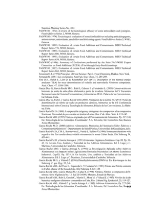 143
Nutrition Meeting Series No. 48C.
FAO/WHO (1972). A review of the tecnological efficacy of some antioxidants and synergists.
Food Additves Series 2, WHO, Geneva.
FAO/WHO (1974). Toxicological evaluation of some food additives including anticakingagents,
antimicrobials, antioxidants, emulsifiers and thickening agents. FoodAdditves Series 5, WHO,
Geneva.
FAO/WHO (1989). Evaluation of certain Food Additives and Contaminants. WHO Technical
Report Series 776, WHO, Geneva.
FAO/WHO (1989). Evaluation of certain Food Additives and Contaminants. WHO Technical
Report Series 806, WHO, Geneva.
FAO/WHO (1995). Evaluation of certain Food Additives and Contaminants. WHO Technical
Report Series 859, WHO, Geneva.
FAO/WHO (1996). Summary of Evaluations performed by the Joint FAO/WHO Expert
Committee on Food Additives (JECFA). (First through forty-fourth) meetings.
FAO/WHO (1997). Evaluation of certain Food Additives and Contaminants. WHO Technical
Report Series 868, WHO, Geneva.
Fennema O.R. (1976) Principles of Food Science. Part 1. Food Chemistry, Dakkar, New York.
Ferrando R. (1981) Les cyclamates. Ann Fals. Exp. Chim, 74, 285-289.
Fine D.H., Rufeh F., Lieb D. & Rounbehler D.P. (1975). Description of the thermal energy
analyzer (TEA) for trace determination of volatile and nonvolatile N-nitroso compounds.
Anal. Chem. 47, 1188-1190.
Garçía Díaz G., García Roché M.O., Rubí I., Cabrera I. y Fernández L. (2000) Conservación con
benzoato de sodio de salsa china elaborada a partir de levadura. Memorias del V Encuentro
Iberoamericano de Ciencias Farmacéuticas yAlimentarias, IFAL, Palacio de las Convenciones,
La Habana, Cuba.
García Díaz G., Rubí I. y García Roché M.O (2000). Validación de la norma ISO 2918:75 para la
determinación de nitrito de sodio en productos cárnicos, Memorias de la VII Conferencia
Internacional sobre Ciencia y Tecnología deAlimentos, Palacio de las Convenciones, La Haba-
na, Cuba.
García Roché M.O. (1990). La exposición exógena y endógena a los compuestos a los compuestos
N-nitroso. Necesidad de prevención en América Latina. Rev. Cub. Alim. Nutr. 4, 133-142.
García Roché M.O. (1995) Tóxicos originados por el Procesamiento de Alimentos. Pp. 317-346
En: Toxicología de los Alimentos. Coordinador: A.A. Silvestre, Ed. Hemisferio Sur, Buenos
Aires-Montevideo
García Roché M.O. (2000) Aditivos Alimentarios. Memorias del Seminario-Taller Äditivos y
Contaminantes Químicos”. Departamento de Salud Pública, Universidad de Guadalajara, julio.
García Roché M.O., Clik J., Rossnevora Z., Vesely L, Kellner V. (1990) Some considerations with
regard to the first results about volatile nitrosamine in some Cuban foods. Die Nahrung 34,
439-441.
García Roché M.O. y GarcíaArteagaA. (1991) Colorantes Orgánicos Sintéticos. Cap. III. Pp. 31-
43. En Acción, Uso, Análisis y Toxicidad de los Aditivos Alimentarios. Ed. I. Lugo y C.
Martínez, Universidad de Carabobo, Valencia.
García Roché M.O. y García Arteaga A. (1991) La Investigación Aplicada sobre Aditivos
Alimentarios y su Impacto en las Legislaciones Sanitarias Nacionales y el Ahorro Económico
Industrial. Cap.IX. Pp. 117-126. En Acción, Uso, Análisis y Toxicidad de los Aditivos
Alimentarios. Ed. I. Lugo y C. Martínez, Universidad de Carabobo, Valencia.
García Roché M.O. y Vidaud Z. (1986) Dimethylnitrosamin (DMNA): Ein Karzinogen in der
Nahrung. Z. ges. Hyg. 32, 5-6.
García Roché M.O., del Pozo E., Izquierdo L. Y Fontaine M. (1983) Nitrate and Nitrite contents
in Cuban cheese of the Gouda type. Die Nahrung 2, 125-128
García Roché M.O., García Melián M. y Cañas R. (1994). Nitratos, Nitritos y compuestos de N-
nitroso. Serie Vigilancia No. 13, Ed, ECO/OPS, Metepec, Estado de México.
García Roché M.O., Rubí I., García C., Martín E., Mora M. y Vidaud Z. (1987). Niveles de ácido
benzoico en algunos alimentos consumidos en Cuba. Rev. Cubana Hig. Epidemiol, 25, 119-127.
García Roché M.O., Vidaud Z. y García Arteaga A. (1995). Aditivos Alimentarios, Pp. 227-260.
En: Toxicología de los Alimentos. Coordinador: A.A. Silvestre, Ed. Hemisferio Sur, Buenos
Aires-Montevideo
 