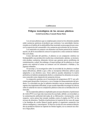 145
CAPÍTULO11
Peligros toxicológicos de los envases plásticos
Grettel García Díaz y Consuelo Macías Matos
Los envases plásticos que se emplean para conservar los alimentos pueden
ceder sustancias químicas al producto que contienen. Las autoridades interna-
cionales en el ámbito de la salud pública han mostrado su preocupación por cono-
cer la exposición del consumidor a las sustancias provenientes de los envases.
Los materiales en contacto con alimentos son fuente potencial de contami-
nación, de ahí la necesidad de conocer la exposición a estas sustancias indesea-
bles en la dieta.
Como derivado del petróleo, el plástico es un compuesto sintético no
biodegradable cuya producción resulta muy contaminante; además, su incinera-
ción produce sustancias altamente tóxicas que generan graves problemas de
contaminación y salud. Sin embargo, el mayor peligro de los plásticos es el que
genera este material al entrar en contacto con los alimentos o bebidas y los
juguetes infantiles.
El reciclaje y la investigación sobre la toxicidad de los plásticos resultan
tareas dificultosas, debido a que a ellos se incorporan diferentes aditivos para
adaptarlos a sus distintos usos. Estos aditivos pueden abandonar la matriz
polimérica (el plástico propiamente dicho) y contaminar los alimentos en un pro-
ceso conocido como migración de sustancias tóxicas.
La migración aumenta con el incremento de temperatura (20 ºC son sufi-
cientes para desarrollar el proceso) y con el tiempo de almacenamiento del pro-
ducto. La velocidad con que la industria introduce nuevas sustancias químicas
supone otra importante dificultad, ya que resulta imposible investigar los efectos
sobre la salud de los nuevos compuestos plásticos antes de su introducción en el
mercado.
De los materiales plásticos empleados para envasar alimentos el policloruro
de vinilo (PVC) es el que más reacciones ha suscitado, debido a su toxicidad y a
la contaminación ambiental derivadas de su fabricación e incineración; a este
respecto, varios países han tomado medidas contra el empleo de PVC en los
envases de alimentos. También el poliestireno (el material de los vasos de yogur
o las bandejas de corcho blanco) puede aportar al organismo sustancias con
efectos mutágenos y cancerígenos. Si bien los niveles de esta sustancia detecta-
dos en productos lácteos no superan los límites legales, no se conocen sus efec-
tos a largo plazo.
 