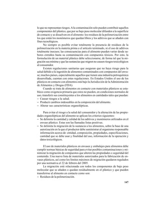 147
lo que no representan riesgos.Ala contaminación solo pueden contribuir aquellos
componentes del plástico, que por su bajo peso molecular difunden a la superficie
de contacto y se disuelven en el alimento: los residuos de la polimerización entre
los que están los monómeros que quedan libres y los aditivos que se añaden con
fines tecnológicos.
No siempre es posible evitar totalmente la presencia de residuos de la
polimerización en la materia prima o el artículo terminado, ni el uso de aditivos
totalmente inocuos; las consecuencias para el alimento pueden variar desde sa-
bores extraños hasta su contaminación con compuestos tóxicos. Por esto, la
formulación de un material plástico debe seleccionarse, de forma tal que la mi-
gración sea mínima y que las sustancias que migren no causen riesgos toxicológicos
al consumidor.
Existen regulaciones sanitarias que aseguran que no haya riesgo para la
salud debido a la ingestión de alimentos contaminados con compuestos del enva-
se; muchos países, especialmente aquellos que tienen una industria petroquímica
desarrollada, cuentan con estas regulaciones. En Estados Unidos el uso de los
plásticos en contacto con alimentos está bajo la Jurisdicción de laAdministración
de Alimentos y Drogas (FDA).
Cuando se trata de alimentos en contacto con materiales plásticos se esta-
blece como exigencia primaria que estos no pueden, en condiciones normales de
uso, transferir sus constituyentes a los alimentos en cantidades tales que puedan:
− Causar riesgos a la salud.
− Producir cambios indeseables en la composición del alimento.
− Alterar sus características organolépticas.
Para evitar el riesgo a la salud del consumidor y la alteración de las propie-
dades organolépticas del alimento se aplican los criterios siguientes:
− Se delimita la cantidad y calidad de los aditivos y monómeros utilizados en el
envase plástico. Estas son las llamadas listas positivas.
− Se delimita la migración de la sustancia a los alimentos, sobre la base de una
autorización en la que el productor debe suministrar al organismo responsable
información acerca de: entidad, composición, propiedades, especificaciones,
cantidad que se debe usar y finalidad del uso, información de la operación y
datos toxicológicos.
El uso de materiales plásticos en envases y embalajes para alimentos debe
cumplir normas básicas de seguridad para evitar posibles contaminaciones y mi-
nimizar la migración de compuestos que alteren las propiedades o seguridad del
contenido. Una nueva lista de materiales autorizados para la fabricación de en-
vases plásticos, así como los límites máximos de migración quedaron regulados
por una normativa el 22 de febrero del 2005.
La migración está relacionada con todos los componentes de bajo peso
molecular que se añaden o quedan residualmente en el plástico y que pueden
transferirse al alimento en contacto como son:
− Residuos de la polimerización.
 