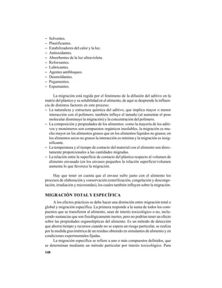 148
− Solventes.
− Plastificantes.
− Estabilizadores del calor y la luz.
− Antioxidantes.
− Absorbentes de la luz ultravioleta.
− Reforzantes.
− Lubricantes.
− Agentes antibloqueo.
− Desmoldantes.
− Pegamentos.
− Espumantes.
La migración está regida por el fenómeno de la difusión del aditivo en la
matriz del plástico y su solubilidad en el alimento, de aquí se desprende la influen-
cia de distintos factores en este proceso:
− La naturaleza y estructura química del aditivo, que implica mayor o menor
interacción con el polímero; también influye el tamaño (al aumentar el peso
molecular disminuye la migración) y la concentración del polímero.
− La composición y propiedades de los alimentos: como la mayoría de los aditi-
vos y monómeros son compuestos orgánicos insolubles, la migración es mu-
cho mayor en los alimentos grasos que en los alimentos líquidos no grasos; en
los alimentos secos no grasos la interacción es mínima y la migración es insig-
nificante.
− La temperatura y el tiempo de contacto del material con el alimento son direc-
tamente proporcionales a las cantidades migradas.
− La relación entre la superficie de contacto del plástico respecto al volumen de
alimento envasado (en los envases pequeños la relación superficie/volumen
aumenta lo que favorece la migración.
Hay que tener en cuenta que el envase sufre junto con el alimento los
procesos de elaboración y conservación (esterilización, congelación y desconge-
lación, irradiación y microondas), los cuales también influyen sobre la migración.
MIGRACIÓN TOTALY ESPECÍFICA
A los efectos prácticos se debe hacer una distinción entre migración total o
global y migración específica. La primera responde a la suma de todos los com-
puestos que se transfieren al alimento, sean de interés toxicológico o no, inclu-
yendo sustancias que son fisiológicamente inertes, pero no podrían tener un efecto
sobre las propiedades organolépticas del alimento. Es un método de detección
que ahorra tiempo y recursos cuando no se espera un riesgo particular, se realiza
por la medida gravimétrica de un residuo obtenido en simulantes de alimento y en
condiciones experimentales fijadas.
La migración específica se refiere a uno o más compuestos definidos, que
se determinan mediante un método particular por interés toxicológico. Para
 