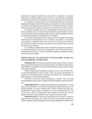 149
determinar la migración específica de cada aditivo o monómero es necesario
disponer de un método analítico selectivo, preciso y con suficiente sensibilidad,
que permita cuantificar las cantidades trazas que se encuentran en los alimentos.
La migración se puede expresar como cantidad de sustancia (o sustancias,
migrada por kilogramo de alimento (mg/kg o por superficie en contacto (mg/dm2
).
Los límites de la migración total están entre 5 y 10 mg/dm2
ó 60 p.p.m. conside-
rando que la relación superficie/volumen en la mayoría de los envases es 0,6:1.
No siempre es posible realizar los experimentos de migración en las con-
diciones prácticas de uso, es necesario lograr condiciones experimentales: solucio-
nes de extracción, tiempo y temperatura de contacto y relación superficie/volumen,
lo cual adicionalmente hace comparables los resultados.
La naturaleza heterogénea de los alimentos provoca grandes dificultades
analíticas para la determinación de los colorantes, que además se encuentran
casi siempre en cantidades trazas. Para evitar esto se sustituyen los alimentos
por soluciones modelos.-soluciones simulantes- que tratan de imitar la acción
extractiva de los alimentos.
Las variables que deben fijarse para el estudio de la migración en condicio-
nes experimentales son el tiempo y la temperatura, sobre la base del proceso o
almacenamiento real que va a tener el alimento, tratando de aumentar la tempe-
ratura para ahorrar tiempo.
PRINCIPALES PLÁSTICOS UTILIZADOS PARA EL
ENVASADO DE ALIMENTOS
Polietileno (PE). Se forma por la polimerización del gas etileno. Existen 2
tipos en dependencia del proceso de polimerización: el polietileno de baja densi-
dad (PEBD) y el polietileno de alta densidad (PEAD), aunque también existen
materiales intermedios.
PEBD es ligeramente translúcido, de aspecto ceroso y muy flexible. Ofre-
ce baja permeabilidad al vapor de agua y alta a los gases (especialmente al
oxígeno). Se usa ampliamente en la confección de bolsas solo o combinado con
papel, aluminio y otros materiales plásticos.
El PEAD es más duro, menos transparente y flexible. Tiene más baja
permeabilidad al vapor de agua. Se utiliza en botellas, bandejas y artículos domésti-
cos.
Polipropileno (PP). Se produce por polimerización del propileno. Es más
duro que los polietilenos. Los artículos obtenidos por moldes presentan una su-
perficie brillante. Es menos resistente que el PEAD. Presenta muy baja per-
meabilidad al vapor de agua y al oxígeno. Se usa en artículos domésticos y en
envases que se llenan a temperaturas altas, también en bolsas para envasar
galletas, bizcochos y otros productos que requieran ausencia de agua.
Poliestireno (PS). Se forma por polimerización del estireno. Cuando la
polimerización tiene lugar solo a partir de estireno como unidad estructural se
obtiene un plástico rígido, transparente, pero con gran fragilidad. Si al polimerizar
 