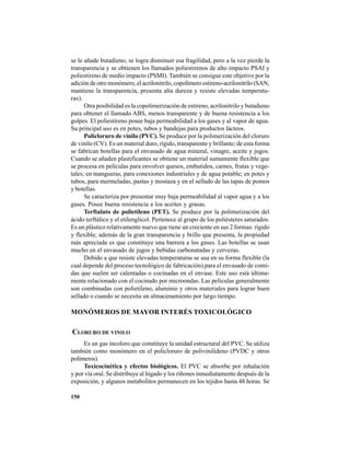 150
se le añade butadieno, se logra disminuir esa fragilidad, pero a la vez pierde la
transparencia y se obtienen los llamados poliestirenos de alto impacto PSAI y
poliestireno de medio impacto (PSMI). También se consigue este objetivo por la
adición de otro monómero, el acrilonitrilo, copolímero estireno-acrilonitrilo (SAN,
mantiene la transparencia, presenta alta dureza y resiste elevadas temperatu-
ras).
Otra posibilidad es la copolimerización de estireno, acrilonitrilo y butadieno
para obtener el llamado ABS, menos transparente y de buena resistencia a los
golpes. El poliestireno posee baja permeabilidad a los gases y al vapor de agua.
Su principal uso es en potes, tubos y bandejas para productos lácteos.
Policloruro de vinilo (PVC). Se produce por la polimerización del cloruro
de vinilo (CV). Es un material duro, rígido, transparente y brillante; de esta forma
se fabrican botellas para el envasado de agua mineral, vinagre, aceite y jugos.
Cuando se añaden plastificantes se obtiene un material sumamente flexible que
se procesa en películas para envolver quesos, embutidos, carnes, frutas y vege-
tales; en mangueras, para conexiones industriales y de agua potable; en potes y
tubos, para mermeladas, pastas y mostaza y en el sellado de las tapas de pomos
y botellas.
Se caracteriza por presentar muy baja permeabilidad al vapor agua y a los
gases. Posee buena resistencia a los aceites y grasas.
Terftalato de polietileno (PET). Se produce por la polimerización del
ácido terftálico y el etilenglicol. Pertenece al grupo de los poliésteres saturados.
Es un plástico relativamente nuevo que tiene un creciente en sus 2 formas: rígido
y flexible; además de la gran transparencia y brillo que presenta, la propiedad
más apreciada es que constituye una barrera a los gases. Las botellas se usan
mucho en el envasado de jugos y bebidas carbonatadas y cervezas.
Debido a que resiste elevadas temperaturas se usa en su forma flexible (la
cual depende del proceso tecnológico de fabricación) para el envasado de comi-
das que suelen ser calentadas o cocinadas en el envase. Este uso está última-
mente relacionado con el cocinado por microondas. Las películas generalmente
son combinadas con polietileno, aluminio y otros materiales para lograr buen
sellado o cuando se necesita un almacenamiento por largo tiempo.
MONÓMEROS DE MAYOR INTERÉS TOXICOLÓGICO
CLORURO DE VINILO
Es un gas incoloro que constituye la unidad estructural del PVC. Se utiliza
también como monómero en el policloruro de polivinilideno (PVDC y otros
polímeros).
Toxicocinética y efectos biológicos. El PVC se absorbe por inhalación
y por vía oral. Se distribuye al hígado y los riñones inmediatamente después de la
exposición, y algunos metabolitos permanecen en los tejidos hasta 48 horas. Se
 