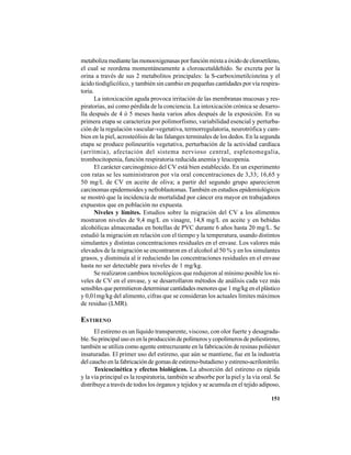 151
metabolizamediantelasmonooxigenasasporfunciónmixtaaóxidodecloroetileno,
el cual se reordena momentáneamente a cloroacetaldehído. Se excreta por la
orina a través de sus 2 metabolitos principales: la S-carboximetilcisteína y el
ácido tiodiglicólico, y también sin cambio en pequeñas cantidades por vía respira-
toria.
La intoxicación aguda provoca irritación de las membranas mucosas y res-
piratorias, así como pérdida de la conciencia. La intoxicación crónica se desarro-
lla después de 4 ó 5 meses hasta varios años después de la exposición. En su
primera etapa se caracteriza por polimorfismo, variabilidad esencial y perturba-
ción de la regulación vascular-vegetativa, termorregulatoria, neurotrófica y cam-
bios en la piel, acrosteólisis de las falanges terminales de los dedos. En la segunda
etapa se produce polineuritis vegetativa, perturbación de la actividad cardíaca
(arrítmia), afectación del sistema nervioso central, esplenomegalia,
trombocitopenia, función respiratoria reducida anemia y leucopenia.
El carácter carcinogénico del CV está bien establecido. En un experimento
con ratas se les suministraron por vía oral concentraciones de 3,33; 16,65 y
50 mg/L de CV en aceite de oliva; a partir del segundo grupo aparecieron
carcinomas epidermoides y nefroblastomas.También en estudios epidemiológicos
se mostró que la incidencia de mortalidad por cáncer era mayor en trabajadores
expuestos que en población no expuesta.
Niveles y límites. Estudios sobre la migración del CV a los alimentos
mostraron niveles de 9,4 mg/L en vinagre, 14,8 mg/L en aceite y en bebidas
alcohólicas almacenadas en botellas de PVC durante 6 años hasta 20 mg/L. Se
estudió la migración en relación con el tiempo y la temperatura, usando distintos
simulantes y distintas concentraciones residuales en el envase. Los valores más
elevados de la migración se encontraron en el alcohol al 50 % y en los simulantes
grasos, y disminuía al ir reduciendo las concentraciones residuales en el envase
hasta no ser detectable para niveles de 1 mg/kg.
Se realizaron cambios tecnológicos que redujeron al mínimo posible los ni-
veles de CV en el envase, y se desarrollaron métodos de análisis cada vez más
sensibles que permitieron determinar cantidades menores que 1 mg/kg en el plástico
y 0,01mg/kg del alimento, cifras que se consideran los actuales límites máximos
de residuo (LMR).
ESTIRENO
El estireno es un líquido transparente, viscoso, con olor fuerte y desagrada-
ble.Suprincipalusoesenlaproduccióndepolímerosycopolímerosdepoliestireno,
también se utiliza como agente entrecruzante en la fabricación de resinas poliéster
insaturadas. El primer uso del estireno, que aún se mantiene, fue en la industria
del caucho en la fabricación de gomas de estireno-butadieno y estireno-acrilonitrilo.
Toxicocinética y efectos biológicos. La absorción del estireno es rápida
y la vía principal es la respiratoria, también se absorbe por la piel y la vía oral. Se
distribuye a través de todos los órganos y tejidos y se acumula en el tejido adiposo,
 