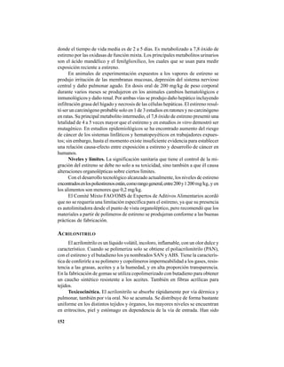 152
donde el tiempo de vida media es de 2 a 5 días. Es metabolizado a 7,8 óxido de
estireno por las oxidasas de función mixta. Los principales metabolitos urinarios
son el ácido mandélico y el fenilglioxílico, los cuales que se usan para medir
exposición reciente a estireno.
En animales de experimentación expuestos a los vapores de estireno se
produjo irritación de las membranas mucosas, depresión del sistema nervioso
central y daño pulmonar agudo. En dosis oral de 200 mg/kg de peso corporal
durante varios meses se produjeron en los animales cambios hematológicos e
inmunológicos y daño renal. Por ambas vías se produjo daño hepático incluyendo
infiltración grasa del hígado y necrosis de las células hepáticas. El estireno resul-
tó ser un carcinógeno probable solo en 1 de 3 estudios en ratones y no carcinógeno
en ratas. Su principal metabolito intermedio, el 7,8 óxido de estireno presentó una
letalidad de 4 a 5 veces mayor que el estireno y en estudios in vitro demostró ser
mutagénico. En estudios epidemiológicos se ha encontrado aumento del riesgo
de cáncer de los sistemas linfáticos y hematopoyéticos en trabajadores expues-
tos; sin embargo, hasta el momento existe insuficiente evidencia para establecer
una relación causa-efecto entre exposición a estireno y desarrollo de cáncer en
humanos.
Niveles y límites. La significación sanitaria que tiene el control de la mi-
gración del estireno se debe no solo a su toxicidad, sino también a que él causa
alteraciones organolépticas sobre ciertos límites.
Con el desarrollo tecnológico alcanzado actualmente, los niveles de estireno
encontradosenlospoliestirenosestán,comorangogeneral,entre200y1200mg/kg, y en
los alimentos son menores que 0,2 mg/kg.
El Comité Mixto FAO/OMS de Expertos de Aditivos Alimentarios acordó
que no se requería una limitación específica para el estireno, ya que su presencia
es autolimitadora desde el punto de vista organoléptico, pero recomendó que los
materiales a partir de polímeros de estireno se produjeran conforme a las buenas
prácticas de fabricación.
ACRILONITRILO
El acrilonitrilo es un líquido volátil, incoloro, inflamable, con un olor dulce y
característico. Cuando se polimeriza solo se obtiene el poliacrilonitrilo (PAN),
con el estireno y el butadieno los ya nombrados SAN yABS. Tiene la caracterís-
tica de conferirle a su polímero y copolímeros impermeabilidad a los gases, resis-
tencia a las grasas, aceites y a la humedad, y en alta proporción transparencia.
En la fabricación de gomas se utiliza copolimerizado con butadieno para obtener
un caucho sintético resistente a los aceites. También en fibras acrílicas para
tejidos.
Toxicocinética. El acrilonitrilo se absorbe rápidamente por vía dérmica y
pulmonar, también por vía oral. No se acumula. Se distribuye de forma bastante
uniforme en los distintos tejidos y órganos, los mayores niveles se encuentran
en eritrocitos, piel y estómago en dependencia de la vía de entrada. Han sido
 