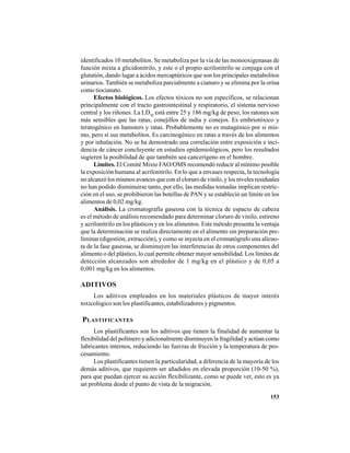 153
identificados 10 metabolitos. Se metaboliza por la vía de las monooxigenasas de
función mixta a glicidonitrilo, y este o el propio acrilonitrilo se conjuga con el
glutatión, dando lugar a ácidos mercaptúricos que son los principales metabolitos
urinarios. También se metaboliza parcialmente a cianuro y se elimina por la orina
como tiocianato.
Efectos biológicos. Los efectos tóxicos no son específicos, se relacionan
principalmente con el tracto gastrointestinal y respiratorio, el sistema nervioso
central y los riñones. La LD50
está entre 25 y 186 mg/kg de peso; los ratones son
más sensibles que las ratas, conejillos de india y conejos. Es embriotóxico y
teratogénico en hamsters y ratas. Probablemente no es mutagénico por si mis-
mo, pero sí sus metabolitos. Es carcinogénico en ratas a través de los alimentos
y por inhalación. No se ha demostrado una correlación entre exposición e inci-
dencia de cáncer concluyente en estudios epidemiológicos, pero los resultados
sugieren la posibilidad de que también sea cancerígeno en el hombre.
Límites. El Comité Mixto FAO/OMS recomendó reducir al mínimo posible
la exposición humana al acrilonitrilo. En lo que a envases respecta, la tecnología
no alcanzó los mismos avances que con el cloruro de vinilo, y los niveles residuales
no han podido disminuirse tanto, por ello, las medidas tomadas implican restric-
ción en el uso, se prohibieron las botellas de PAN y se estableció un límite en los
alimentos de 0,02 mg/kg.
Análisis. La cromatografía gaseosa con la técnica de espacio de cabeza
es el método de análisis recomendado para determinar cloruro de vinilo, estireno
y acrilonitrilo en los plásticos y en los alimentos. Este método presenta la ventaja
que la determinación se realiza directamente en el alimento sin preparación pre-
liminar (digestión, extracción), y como se inyecta en el cromatógrafo una alícuo-
ta de la fase gaseosa, se disminuyen las interferencias de otros componentes del
alimento o del plástico, lo cual permite obtener mayor sensibilidad. Los límites de
detección alcanzados son alrededor de 1 mg/kg en el plástico y de 0,05 a
0,001 mg/kg en los alimentos.
ADITIVOS
Los aditivos empleados en los materiales plásticos de mayor interés
toxicológico son los plastificantes, estabilizadores y pigmentos.
PLASTIFICANTES
Los plastificantes son los aditivos que tienen la finalidad de aumentar la
flexibilidad del polímero y adicionalmente disminuyen la fragilidad y actúan como
lubricantes internos, reduciendo las fuerzas de fricción y la temperatura de pro-
cesamiento.
Los plastificantes tienen la particularidad, a diferencia de la mayoría de los
demás aditivos, que requieren ser añadidos en elevada proporción (10-50 %),
para que puedan ejercer su acción flexibilizante, como se puede ver, esto es ya
un problema desde el punto de vista de la migración.
 