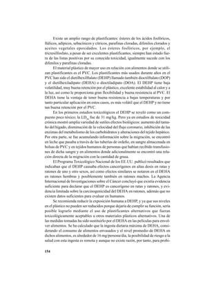 154
Existe un amplio rango de plastificantes: ésteres de los ácidos fosfóricos,
ftálicos, adípicos, sebacínicos y cítricos, parafinas cloradas, difenilos clorados y
aceites vegetales epoxidados. Los ésteres fosfóricos, por ejemplo, el
tricresilfosfato, a pesar de ser excelentes plastificantes, siempre han estado fue-
ra de las listas positivas por su conocida toxicidad, igualmente sucede con los
difenilos y parafinas cloradas.
El material plástico de mayor uso en relación con alimentos donde se utili-
zan plastificantes es el PVC. Los plastificantes más usados durante años en el
PVC han sido el dietilhexilftalato (DEHP) llamado también dioctilftalato (DOP)
y el dietilhexiladipato (DEHA) o dioctiladipato (DOA). El DEHP tiene baja
volatilidad, muy buena retención por el plástico, excelente estabilidad al calor y a
la luz, así como le proporciona gran flexibilidad y buena resistencia al PVC. El
DEHA tiene la ventaja de tener buena resistencia a bajas temperaturas y por
tanto particular aplicación en estos casos, es más volátil que el DEHP y no tiene
tan buena retención por el PVC.
En los primeros estudios toxicológicos el DEHP se reveló como un com-
puesto poco tóxico; la LD50
fue de 31 mg/kg. Pero ya en estudios de toxicidad
crónica mostró amplia variedad de sutiles efectos biológicos: aumento del tama-
ño del hígado, disminución de la velocidad del flujo coronario, inhibición de las
enzimas del metabolismo de los carbohidratos y alteraciones del tejido hepático.
Por otra parte, se fue acumulando información sobre la migración, se encontró
en leche que pasaba a través de las tuberías de ordeño, en sangre almacenada en
bolsas de PVC y en tejidos humanos de personas que habían recibido transfusio-
nes de dicha sangre y en alimentos donde adicionalmente se encontró una rela-
ción directa de la migración con la cantidad de grasa.
El Programa Toxicológico Nacional de los EE.UU. publicó resultados que
indicaban que el DEHP causaba efectos cancerígenos en altas dosis en ratas y
ratones de uno y otro sexos, así como efectos similares se notaron en el DEHA
en ratones hembras y posiblemente también en ratones machos. La Agencia
Internacional de Investigaciones sobre el Cáncer concluyó que existía evidencia
suficiente para declarar que el DEHP es cancerígeno en ratas y ratones, y evi-
dencia limitada sobre la carcinogenicidad del DEHA en ratones, además que no
existen datos suficientes para evaluar en humanos.
Se recomienda reducir la exposición humana a DEHP, y ya que sus niveles
en el plástico no pueden ser reducidos porque dejaría de cumplir su función, sería
posible lograrlo mediante el uso de plastificantes alternativos que fueran
toxicológicamente aceptables u otros materiales plásticos alternativos. Una de
las medidas tomadas ha sido sustituirlo por el DEHA en las películas para envol-
ver alimentos. Se ha calculado que la ingesta dietaria máxima de DEHA, consi-
derando el consumo de alimentos envasados y el nivel promedio de DEHA en
dichos alimentos, es alrededor de 16 mg/persona/día, la posibilidad de riesgo a la
salud con esta ingesta es remota y aunque no existe razón, por tanto, para prohi-
 