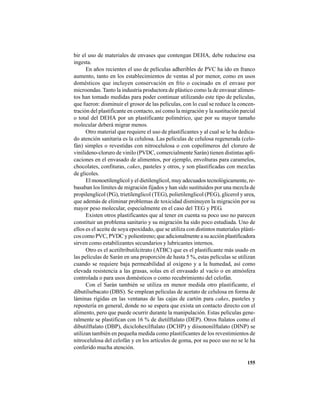 155
bir el uso de materiales de envases que contengan DEHA, debe reducirse esa
ingesta.
En años recientes el uso de películas adheribles de PVC ha ido en franco
aumento, tanto en los establecimientos de ventas al por menor, como en usos
domésticos que incluyen conservación en frío o cocinado en el envase por
microondas. Tanto la industria productora de plástico como la de envasar alimen-
tos han tomado medidas para poder continuar utilizando este tipo de películas,
que fueron: disminuir el grosor de las películas, con lo cual se reduce la concen-
tración del plastificante en contacto, así como la migración y la sustitución parcial
o total del DEHA por un plastificante polimérico, que por su mayor tamaño
molecular deberá migrar menos.
Otro material que requiere el uso de plastificantes y al cual se le ha dedica-
do atención sanitaria es la celulosa. Las películas de celulosa regenerada (celo-
fán) simples o revestidas con nitrocelulosa o con copolímeros del cloruro de
vinilideno-cloruro de vinilo (PVDC, comercialmente Sarán) tienen distintas apli-
caciones en el envasado de alimentos, por ejemplo, envolturas para caramelos,
chocolates, confituras, cakes, pasteles y otros, y son plastificadas con mezclas
de glicoles.
El monoetilenglicol y el dietilenglicol, muy adecuados tecnológicamente, re-
basaban los límites de migración fijados y han sido sustituidos por una mezcla de
propilenglicol (PG), trietilenglicol (TEG), polietilenglicol (PEG), glicerol y urea,
que además de eliminar problemas de toxicidad disminuyen la migración por su
mayor peso molecular, especialmente en el caso del TEG y PEG.
Existen otros plastificantes que al tener en cuenta su poco uso no parecen
constituir un problema sanitario y su migración ha sido poco estudiada. Uno de
ellos es el aceite de soya epoxidado, que se utiliza con distintos materiales plásti-
cos como PVC, PVDC y poliestireno; que adicionalmente a su acción plastificadora
sirven como estabilizantes secundarios y lubricantes internos.
Otro es el acetiltributilcitrato (ATBC) que es el plastificante más usado en
las películas de Sarán en una proporción de hasta 5 %, estas películas se utilizan
cuando se requiere baja permeabilidad al oxígeno y a la humedad, así como
elevada resistencia a las grasas, solas en el envasado al vacío o en atmósfera
controlada o para usos domésticos o como recubrimiento del celofán.
Con el Sarán también se utiliza en menor medida otro plastificante, el
dibutilsebacato (DBS). Se emplean películas de acetato de celulosa en forma de
láminas rígidas en las ventanas de las cajas de cartón para cakes, pasteles y
repostería en general, donde no se espera que exista un contacto directo con el
alimento, pero que puede ocurrir durante la manipulación. Estas películas gene-
ralmente se plastifican con 16 % de dietilftalato (DEP). Otros ftalatos como el
dibutilftalato (DBP), diciclohexilftalato (DCHP) y diisononilftalato (DINP) se
utilizan también en pequeña medida como plastificantes de los revestimientos de
nitrocelulosa del celofán y en los artículos de goma, por su poco uso no se le ha
conferido mucha atención.
 