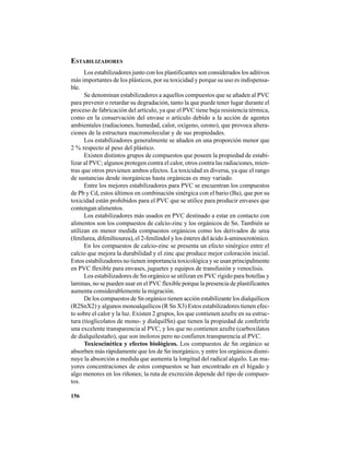 156
ESTABILIZADORES
Los estabilizadores junto con los plastificantes son considerados los aditivos
más importantes de los plásticos, por su toxicidad y porque su uso es indispensa-
ble.
Se denominan estabilizadores a aquellos compuestos que se añaden al PVC
para prevenir o retardar su degradación, tanto la que puede tener lugar durante el
proceso de fabricación del artículo, ya que el PVC tiene baja resistencia térmica,
como en la conservación del envase o artículo debido a la acción de agentes
ambientales (radiaciones, humedad, calor, oxígeno, ozono), que provoca altera-
ciones de la estructura macromolecular y de sus propiedades.
Los estabilizadores generalmente se añaden en una proporción menor que
2 % respecto al peso del plástico.
Existen distintos grupos de compuestos que poseen la propiedad de estabi-
lizar al PVC; algunos protegen contra el calor, otros contra las radiaciones, mien-
tras que otros previenen ambos efectos. La toxicidad es diversa, ya que el rango
de sustancias desde inorgánicas hasta orgánicas es muy variado.
Entre los mejores estabilizadores para PVC se encuentran los compuestos
de Pb y Cd, estos últimos en combinación sinérgica con el bario (Ba), que por su
toxicidad están prohibidos para el PVC que se utilice para producir envases que
contengan alimentos.
Los estabilizadores más usados en PVC destinado a estar en contacto con
alimentos son los compuestos de calcio-zinc y los orgánicos de Sn. También se
utilizan en menor medida compuestos orgánicos como los derivados de urea
(fenilurea, difeniltiourea), el 2-fenilindol y los ésteres del ácido â-aminocrotónico.
En los compuestos de calcio-zinc se presenta un efecto sinérgico entre el
calcio que mejora la durabilidad y el zinc que produce mejor coloración inicial.
Estos estabilizadores no tienen importancia toxicológica y se usan principalmente
en PVC flexible para envases, juguetes y equipos de transfusión y venoclisis.
Los estabilizadores de Sn orgánico se utilizan en PVC rígido para botellas y
laminas, no se pueden usar en el PVC flexible porque la presencia de plastificantes
aumenta considerablemente la migración.
De los compuestos de Sn orgánico tienen acción estabilizante los dialquílicos
(R2SnX2) y algunos monoalquílicos (R Sn X3) Estos estabilizadores tienen efec-
to sobre el calor y la luz. Existen 2 grupos, los que contienen azufre en su estruc-
tura (tioglicolatos de mono- y dialquilSn) que tienen la propiedad de conferirle
una excelente transparencia al PVC, y los que no contienen azufre (carboxilatos
de dialquilestaño), que son inoloros pero no confieren transparencia al PVC.
Toxicocinética y efectos biológicos. Los compuestos de Sn orgánico se
absorben más rápidamente que los de Sn inorgánico, y entre los orgánicos dismi-
nuye la absorción a medida que aumenta la longitud del radical alquilo. Las ma-
yores concentraciones de estos compuestos se han encontrado en el hígado y
algo menores en los riñones; la ruta de excreción depende del tipo de compues-
tos.
 