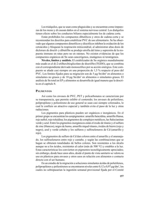 157
Los trialquilos, que se usan como plaguicidas y se encuentran como impure-
zas de los mono y di causan daños en el sistema nervioso central. Los dialquilos
tienen efecto sobre los conductos biliares especialmente los de cadena corta.
Están prohibidos los compuestos dibutílicos y otros de cadena corta y se
recomiendan los dioctilos para estabilizar PVC de uso alimentario. Se ha obser-
vado que algunos compuestos dimetílicos y dioctílicos inhiben la oxidación de los
cetoácidos y bloquean la respiración mitocondrial, al administrar altas dosis de
dicloruro de dioctil- y dibutilSn se produjo atrofia del timo y supresión de la res-
puesta immune en ratas pero no en ratones. No existen evidencias de que los
compuestos orgánicos de Sn sean cancerígenos, mutágenos ni teratógenos.
Niveles, límites y análisis. El estabilizador de Sn orgánico mundialmente
más usado es el di-2-etilhexiltioglicolato de dioctilSn (TGDO), que se combina
con el correspondiente derivado monooctílico por su acción sinérgica. Este com-
puesto se añade casi siempre en una proporción de 1,5 % respecto al peso del
PVC. Los límites fijados para su migración son de 5 μg Sn/dm2
en alimentos o
simulantes no grasos y de 10 μg Sn/dm2
en alimentos o simulantes grasos. El
análisis de Sn total en EP y alimentos se desarrolla de igual manera que la descri-
ta en el capítulo 8.
PIGMENTOS
Así como los envases de PVC, PET y policarbonatos se caracterizan por
su transparencia, que permite exhibir el contenido; los envases de polietileno,
polipropileno y poliestireno de uso general se usan casi siempre coloreados, lo
cual le confiere un atractivo especial y también evita el paso de la luz y otras
radiaciones.
Los pigmentos para plásticos pueden ser orgánicos e inorgánicos. En el
primer grupo se encuentran los azopigmentos: amarillo bencidina, amarillo Hansa,
rojo naftol, rojo toluidina; los pigmentos de complejos metálicos, las ftalocianinas
verde y azul. Entre los pigmentos inorgánicos están el óxido de titanio y el sulfuro
de zinc (blancos), negro de humo, amarillo níquel-titanio, óxidos de hierro (rojo y
negro), azul y verde cobalto y los sulfuros y sulfoselenuros de Cd (amarillo y
rojo).
Los pigmentos de sulfuro de Cd dan colores entre el amarillo y el anaranja-
do, los sulfoselenuros entre rojo y castaño, y según las combinaciones que se
hagan se obtienen tonalidades de bellos colores. Son resistentes a los álcalis
aunque no a los ácidos, resistentes al calor (más de 500 °C) y estables a la luz.
Estas características los convierten en pigmentos tecnológicamente apreciados;
sin embargo, desde hace unos años, desde el punto de vista sanitario se valora su
uso en plásticos para envases y otros usos en relación con alimentos o contacto
directo con el ser humano.
En un estudio de la migración a soluciones simulantes ácidas de polietilenos,
polipropilenos y poliestirenos se encontraron niveles entre 0,12 a 0,97 μg/dm2
, los
cuales no sobrepasarían la ingestión semanal provisional fijada por el Comité
 