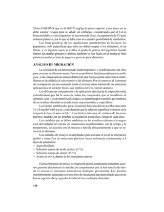 158
Mixto FAO/OMS que es de 0,0070 mg/kg de peso corporal, y por tanto no se
debe esperar riesgos para la salud; sin embargo, considerando que el Cd es
bioacumulable y cancerígeno no se recomienda el uso de pigmentos de Cd para
colorear plásticos, por lo que se debe tener en cuenta la posibilidad de sustituirlos.
Las listas positivas de las regulaciones generalmente no incluyen los
pigmentos, solo especifican que estos no deben migrar a los alimentos, ni en
trazas, y en algunos casos se evalúa el grado de pureza del pigmento fijando
límites de metales pesados y aminas, también se han fijado en el producto final
plástico cuando se trata de juguetes, pero no para alimentos.
ANÁLISIS DE MIGRACIÓN
La selección de un determinado material plástico o combinaciones de ellos
para envasar un alimento específico es un problema fundamentalmente tecnoló-
gico, y las consecuencias más probables de una buena o mala selección se mani-
fiestan en la calidad y el valor nutritivo del alimento. Por el contrario, el fenómeno
de la migración de una sustancia desde el envase, tiene además de las anteriores
aplicaciones un carácter tóxico que implica estricto control sanitario.
Las diferencias conceptuales y de aplicación práctica de la migración total,
entendiéndose por tal la suma de todos los compuestos que se transfieren al
alimento, sean o no de interés toxicológico, se determina por la medida gravimétrica
de un residuo obtenido en condiciones experimentales y específicas.
Los límites establecidos para el material derivado del envase fluctúan entre
5 y 10 mg/dm2
o 60 p.p.m., considerando que la relación superficie/volumen en la
mayoría de los envases es 0,6:1. Los límites máximos de residuos de los com-
puestos, medidos en las pruebas de migración específica, varían en cada caso.
Las variables que se deben establecer en los estudios relativos a la migra-
ción del material del envase en condiciones experimentales, son el tiempo y la
temperatura, de acuerdo con el proceso o tipo de almacenamiento a que se so-
meterá el alimento.
Los métodos de ensayos desarrollados para calcular el nivel de migración
global y específica de materiales plásticos hacen referencia comúnmente a 4
tipos de simulantes:
− Agua destilada.
− Solución acuosa de ácido acético (3 %).
− Solución acuosa de etanol (15 %).
− Aceite de oliva, dentro de los simulantes grasos.
El procedimiento de ensayo de migración global, empleando simulantes acuo-
sos, permite determinar la cantidad de componentes que se han transferido des-
de el envase al simulante alimentario mediante gravimetría. Las pruebas
interlaboratorio realizadas con este tipo de simulantes han demostrado que existe
buena repetitividad y reproducibilidad de los resultados obtenidos.
 