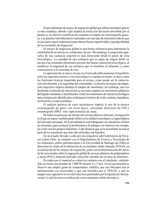 159
El procedimiento de ensayo de migración global que utiliza simulantes grasos
es más complejo, debido a que implica la extracción del aceite absorbido por el
plástico y su ulterior cuantificación mediante el empleo de cromatografía gaseo-
sa. Las pruebas interlaboratorio realizadas con este tipo de simulante indican que
es necesario mayor experiencia para obtener buena repetitividad y reproducibilidad
de los resultados de migración.
El ensayo de migración global es una buena referencia para determinar la
estabilidad de un envase en condiciones de uso. Sin embargo, la migración espe-
cífica de una sustancia concreta es más interesante desde el punto de vista
toxicológico. La cantidad de una sustancia que es capaz de migrar desde un
envase a un simulante alimentario permite dar buena valoración toxicológica, al
establecer la magnitud de esa sustancia que se transfiere al alimento, y como
consecuencia a la toxicidad de esta.
La aparición de un nuevo envase en el mercado debe mantener el equilibrio
entre los requisitos técnicos y los toxicológicos exigidos al mismo, es decir, entre
las funciones técnicas requeridas para el envase, como puede ser la conserva-
ción del alimento y la seguridad del consumidor. La técnica de ensayo de migra-
ción específica implica también el empleo de simulantes; sin embargo, una vez
finalizado el período de exposición es necesario separar los monómeros plásticos
del líquido simulante e identificarlos. Entre los monómeros de interés toxicológico
más comúnmente identificados se destacan el cloruro de vinilo, estireno, butadieno,
acrilonitrilo y ácido tereftálico.
El análisis químico de estos monómeros implica el uso de la técnica
cromatografía de gases con Head Space, utilizando detectores de FID y
cromatografía HPLC más espectrometría de masa.
De todos los procesos de interacción envase plástico-alimento, la migración
es el que en mayor medida puede influir en la calidad toxicológica y organoléptica
del alimento envasado. En la actualidad se está trabajando con simulantes sólidos
de alimentos, para soslayar la problemática de trabajar con matrices tan comple-
jas como son los propios alimentos. Cabe destacar que en la actualidad, la mayor
parte de los simulantes que han sido utilizados son líquidos.
En un estudio llevado a cabo por investigadores (del Laboratorio de Enva-
ses Laben Chile, en conjunto con el Departamento de Ciencia y Tecnología de
los Alimentos, ambos pertenecientes a la Universidad de Santiago de Chile) se
determinó la validez de la utilización de un simulante sólido, llamado TENAX, en
la realización de los ensayos de migración, junto con la determinación del efecto
de las microondas sobre la migración global de envases plásticos de polipropileno
y Sarán (PVC), material utilizado como film estirable de envases de alimentos.
En cada caso el material se colocó en contacto con el simulante, calentán-
dolo en horno microondas de 1 000 W durante 2 y 5 min. En tal oportunidad se
observó una amplia gama de componentes volátiles, que son liberados tras el
calentamiento con microondas y que son retenidos por el TENAX, y que en
ningún caso superaron los niveles máximos permitidos por la legislación interna-
cional, lo cual favorece su utilización como simulante sólido alternativo.
 