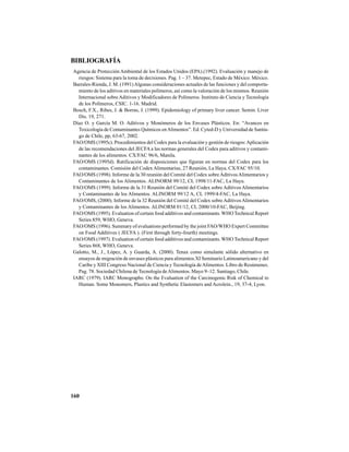 160
BIBLIOGRAFÍA
Agencia de Protección Ambiental de los Estados Unidos (EPA).(1992). Evaluación y manejo de
riesgos: Sistema para la toma de decisiones. Pag. 1 – 37. Metepec, Estado de México. México.
Barrales-Rienda, J. M. (1991)Algunas consideraciones actuales de las funciones y del comporta-
miento de los aditivos en materiales polímeros, así como la valoración de los mismos. Reunión
Internacional sobre Aditivos y Modificadores de Polímeros. Instituto de Ciencia y Tecnología
de los Polímeros, CSIC. 1-16. Madrid.
Bosch, F.X., Ribes, J. & Borras, J. (1999). Epidemiology of primary liver cancer. Semin. Liver
Dis. 19, 271.
Díaz O. y García M. O. Aditivos y Monómeros de los Envases Plásticos. En: “Avances en
Toxicología de Contaminantes Químicos enAlimentos”. Ed. Cyted-D y Universidad de Santia-
go de Chile, pp, 63-67, 2002.
FAO/OMS (1995c). Procedimientos del Codex para la evaluación y gestión de riesgos:Aplicación
de las recomendaciones del JECFA a las normas generales del Codex para aditivos y contami-
nantes de los alimentos. CX/FAC 96/6, Manila.
FAO/OMS (1995d). Ratificación de disposiciones que figuran en normas del Codex para los
contaminantes. Comisión del Codex Alimentarius, 27 Reunión, La Haya. CX/FAC 95/10.
FAO/OMS (1998). Informe de la 30 reunión del Comité del Codex sobreAditivosAlimentarios y
Contaminantes de los Alimentos. ALINORM 99/12, CL 1998/11-FAC, La Haya.
FAO/OMS (1999). Informe de la 31 Reunión del Comité del Codex sobre Aditivos Alimentarios
y Contaminantes de los Alimentos. ALINORM 99/12 A, CL 1999/4-FAC, La Haya.
FAO/OMS, (2000). Informe de la 32 Reunión del Comité del Codex sobreAditivosAlimentarios
y Contaminantes de los Alimentos. ALINORM 01/12, CL 2000/10-FAC, Beijing.
FAO/OMS (1995). Evaluation of certain food additives and contaminants. WHO Technical Report
Series 859, WHO, Geneva.
FAO/OMS (1996). Summary of evaluations performed by the joint FAO/WHO Expert Committee
on Food Additives ( JECFA ). (First through forty-fourth) meetings.
FAO/OMS (1997). Evaluation of certain food additives and contaminants. WHO Technical Report
Series 868, WHO, Geneva.
Galotto, M., J., López, A. y Guarda, A. (2000). Tenax como simulante sólido alternativo en
ensayos de migración de envases plásticos para alimentos.XI Seminario Latinoamericano y del
Caribe y XIII Congreso Nacional de Ciencia y Tecnología deAlimentos. Libro de Resúmenes.
Pag. 78. Sociedad Chilena de Tecnología deAlimentos. Mayo 9–12. Santiago, Chile.
IARC (1979). IARC Monographs: On the Evaluation of the Carcinogenic Risk of Chemical to
Human. Some Monomers, Plastics and Synthetic Elastomers and Acrolein., 19, 37-4, Lyon.
 