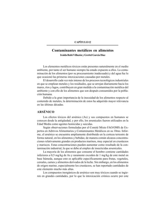 161
CAPÍTULO12
Contaminantes metálicos en alimentos
Iraida Rubí Villazón y Grettel García Díaz
Los elementos metálicos tóxicos están presentes naturalmente en el medio
ambiente, por tanto el ser humano siempre ha estado expuesto a ellos. La conta-
minación de los alimentos (por su procesamiento inadecuado) y del agua fue lo
que ocasionó las primeras intoxicaciones causadas por metales.
El desarrollo cada vez más intenso de los procesos tecnológicos industriales
en que se emplean metales y los residuales, que se arrojan diariamente hacia los
mares, ríos y lagos, contribuyen en gran medida a la contaminación metálica del
ambiente y con ello de los alimentos que son después consumidos por la pobla-
ción humana.
Debido a la gran importancia de la inocuidad de los alimentos respecto al
contenido de metales, la determinación de estos ha adquirido mayor relevancia
en las últimas décadas.
ARSÉNICO
Los efectos tóxicos del arsénico (As) y sus compuestos en humanos se
conocen desde la antigüedad, y por ello, los arsenicales fueron utilizados en la
Edad Media como agentes homicidas y suicidas.
Según observaciones formuladas por el Comité Mixto FAO/OMS de Ex-
pertos en Aditivos Alimentarios y Contaminantes Metálicos en su 10mo. Infor-
me, el arsénico se encuentra ampliamente distribuido en la corteza terrestre de
forma natural, en los alimentos y bebidas; de manera común alcanza concentra-
ciones relativamente grandes en productos marinos, muy especial en crustáceos
y mariscos. Estas concentraciones pueden aumentar como resultado de la con-
taminación industrial, la que se debe al empleo de insecticidas arsenicales.
La mayoría de los alimentos que consume el hombre contiene cantidades
inferiores a 0,5 mg/kg de As y raramente exceden de 1 mg/kg de este metal en
base húmeda, aunque esto es aplicable específicamente para frutas, vegetales,
cereales, carnes y alimentos derivados de la leche. Sin embargo, en los alimentos
de origen marino, especialmente los crustáceos, se han reportado cantidades de
este elemento mucho más altas.
Los compuestos inorgánicos de arsénico son muy tóxicos cuando se ingie-
ren en grandes cantidades, por lo que la intoxicación crónica ocurre por este
 